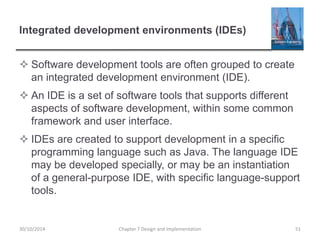 Integrated development environments (IDEs)
 Software development tools are often grouped to create
an integrated development environment (IDE).
 An IDE is a set of software tools that supports different
aspects of software development, within some common
framework and user interface.
 IDEs are created to support development in a specific
programming language such as Java. The language IDE
may be developed specially, or may be an instantiation
of a general-purpose IDE, with specific language-support
tools.
Chapter 7 Design and Implementation 5130/10/2014
 