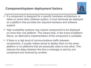 Component/system deployment factors
 If a component is designed for a specific hardware architecture, or
relies on some other software system, it must obviously be deployed
on a platform that provides the required hardware and software
support.
 High availability systems may require components to be deployed
on more than one platform. This means that, in the event of platform
failure, an alternative implementation of the component is available.
 If there is a high level of communications traffic between
components, it usually makes sense to deploy them on the same
platform or on platforms that are physically close to one other. This
reduces the delay between the time a message is sent by one
component and received by another.
Chapter 7 Design and Implementation 5230/10/2014
 