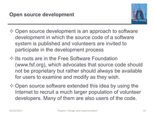 Open source development
 Open source development is an approach to software
development in which the source code of a software
system is published and volunteers are invited to
participate in the development process
 Its roots are in the Free Software Foundation
(www.fsf.org), which advocates that source code should
not be proprietary but rather should always be available
for users to examine and modify as they wish.
 Open source software extended this idea by using the
Internet to recruit a much larger population of volunteer
developers. Many of them are also users of the code.
Chapter 7 Design and Implementation 5430/10/2014
 