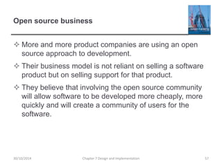 Open source business
 More and more product companies are using an open
source approach to development.
 Their business model is not reliant on selling a software
product but on selling support for that product.
 They believe that involving the open source community
will allow software to be developed more cheaply, more
quickly and will create a community of users for the
software.
Chapter 7 Design and Implementation 5730/10/2014
 
