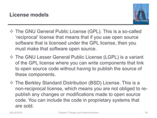 License models
 The GNU General Public License (GPL). This is a so-called
‘reciprocal’ license that means that if you use open source
software that is licensed under the GPL license, then you
must make that software open source.
 The GNU Lesser General Public License (LGPL) is a variant
of the GPL license where you can write components that link
to open source code without having to publish the source of
these components.
 The Berkley Standard Distribution (BSD) License. This is a
non-reciprocal license, which means you are not obliged to re-
publish any changes or modifications made to open source
code. You can include the code in proprietary systems that
are sold.
Chapter 7 Design and Implementation 5930/10/2014
 