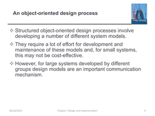 An object-oriented design process
 Structured object-oriented design processes involve
developing a number of different system models.
 They require a lot of effort for development and
maintenance of these models and, for small systems,
this may not be cost-effective.
 However, for large systems developed by different
groups design models are an important communication
mechanism.
Chapter 7 Design and Implementation 630/10/2014
 