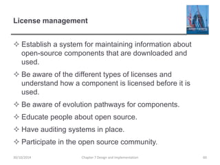 License management
 Establish a system for maintaining information about
open-source components that are downloaded and
used.
 Be aware of the different types of licenses and
understand how a component is licensed before it is
used.
 Be aware of evolution pathways for components.
 Educate people about open source.
 Have auditing systems in place.
 Participate in the open source community.
Chapter 7 Design and Implementation 6030/10/2014
 