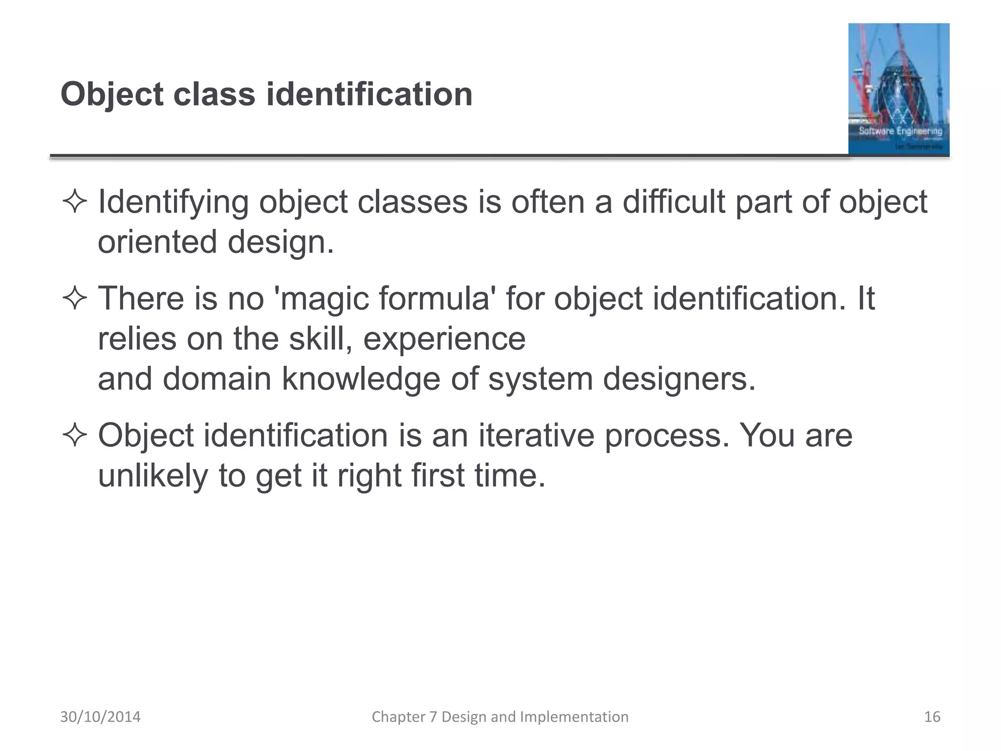 Object class identification
 Identifying object classes is often a difficult part of object
oriented design.
 There is no 'magic formula' for object identification. It
relies on the skill, experience
and domain knowledge of system designers.
 Object identification is an iterative process. You are
unlikely to get it right first time.
Chapter 7 Design and Implementation 16
30/10/2014
 