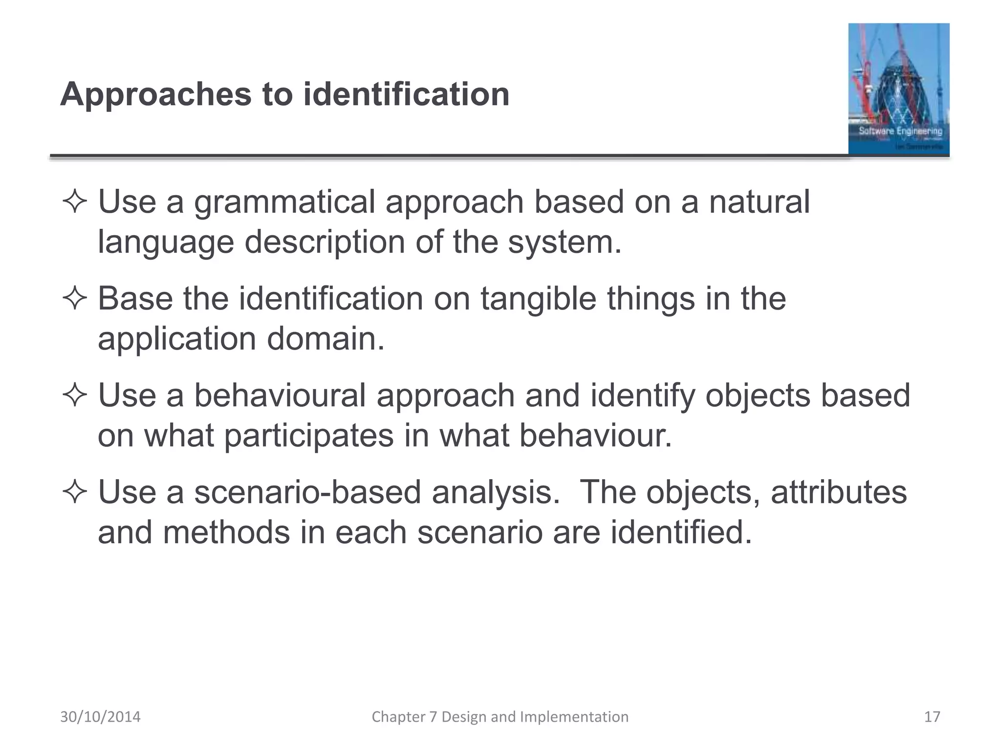 Approaches to identification
 Use a grammatical approach based on a natural
language description of the system.
 Base the identification on tangible things in the
application domain.
 Use a behavioural approach and identify objects based
on what participates in what behaviour.
 Use a scenario-based analysis. The objects, attributes
and methods in each scenario are identified.
Chapter 7 Design and Implementation 17
30/10/2014
 