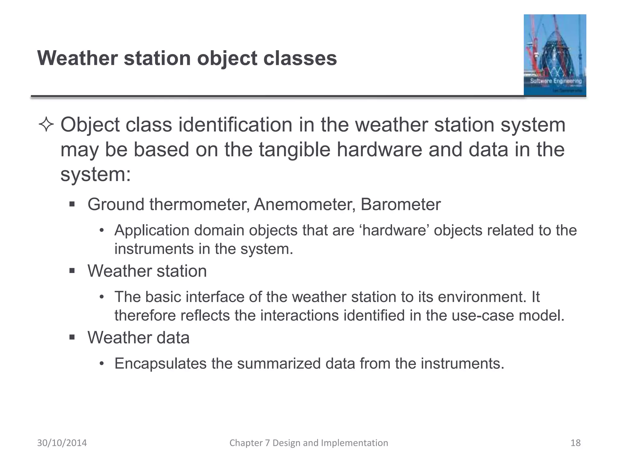 Weather station object classes
 Object class identification in the weather station system
may be based on the tangible hardware and data in the
system:
 Ground thermometer, Anemometer, Barometer
• Application domain objects that are ‘hardware’ objects related to the
instruments in the system.
 Weather station
• The basic interface of the weather station to its environment. It
therefore reflects the interactions identified in the use-case model.
 Weather data
• Encapsulates the summarized data from the instruments.
Chapter 7 Design and Implementation 18
30/10/2014
 