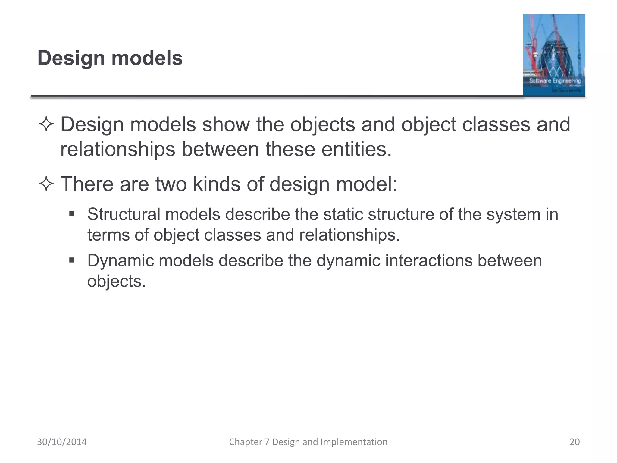 Design models
 Design models show the objects and object classes and
relationships between these entities.
 There are two kinds of design model:
 Structural models describe the static structure of the system in
terms of object classes and relationships.
 Dynamic models describe the dynamic interactions between
objects.
Chapter 7 Design and Implementation 20
30/10/2014
 