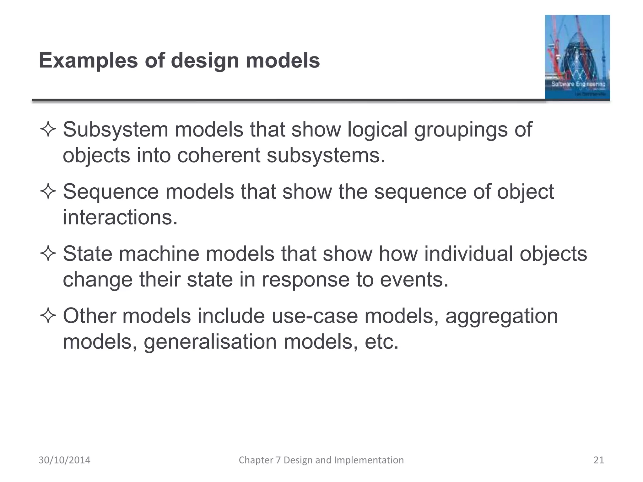 Examples of design models
 Subsystem models that show logical groupings of
objects into coherent subsystems.
 Sequence models that show the sequence of object
interactions.
 State machine models that show how individual objects
change their state in response to events.
 Other models include use-case models, aggregation
models, generalisation models, etc.
Chapter 7 Design and Implementation 21
30/10/2014
 