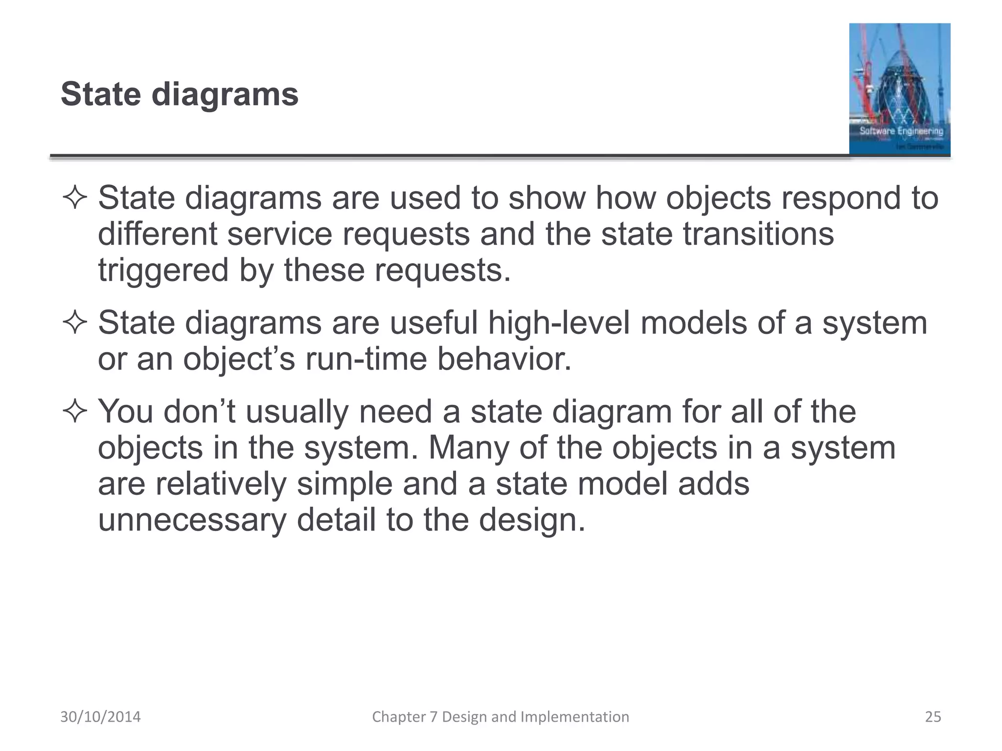 State diagrams
 State diagrams are used to show how objects respond to
different service requests and the state transitions
triggered by these requests.
 State diagrams are useful high-level models of a system
or an object’s run-time behavior.
 You don’t usually need a state diagram for all of the
objects in the system. Many of the objects in a system
are relatively simple and a state model adds
unnecessary detail to the design.
Chapter 7 Design and Implementation 25
30/10/2014
 