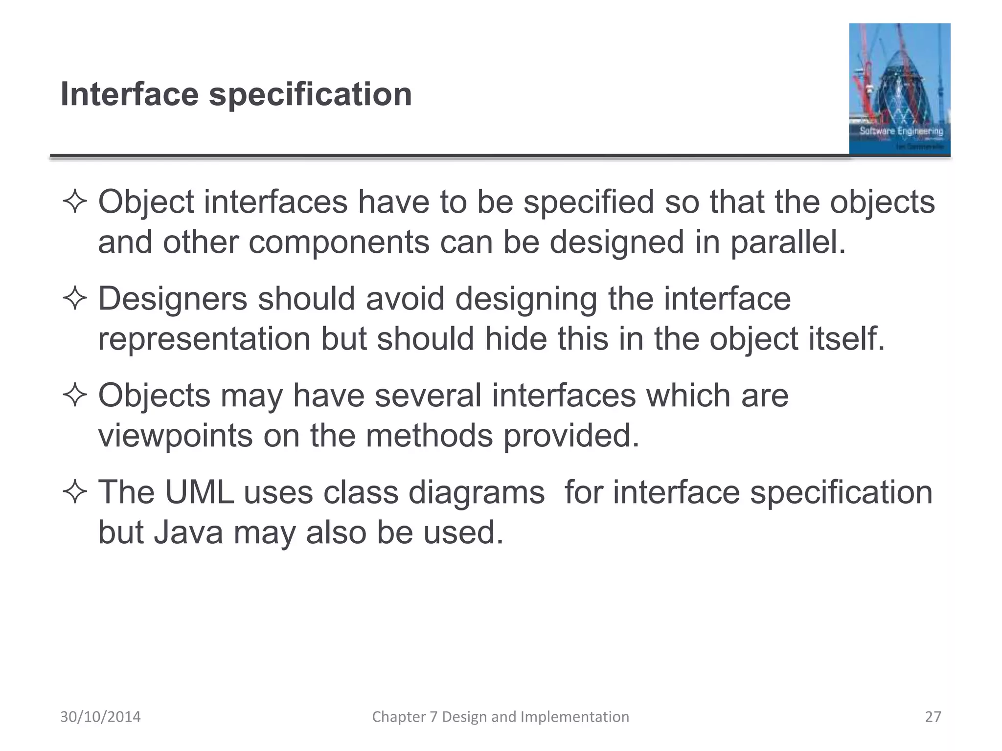 Interface specification
 Object interfaces have to be specified so that the objects
and other components can be designed in parallel.
 Designers should avoid designing the interface
representation but should hide this in the object itself.
 Objects may have several interfaces which are
viewpoints on the methods provided.
 The UML uses class diagrams for interface specification
but Java may also be used.
Chapter 7 Design and Implementation 27
30/10/2014
 