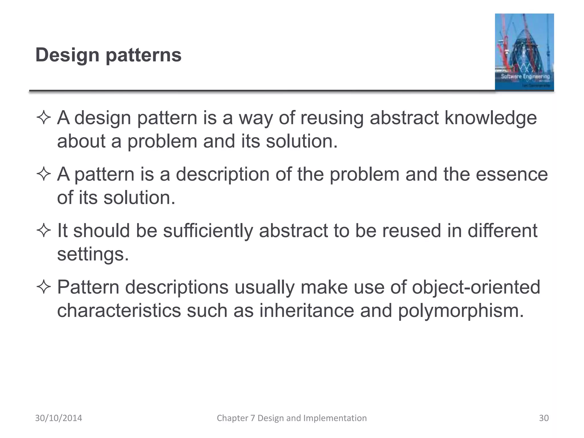 Design patterns
 A design pattern is a way of reusing abstract knowledge
about a problem and its solution.
 A pattern is a description of the problem and the essence
of its solution.
 It should be sufficiently abstract to be reused in different
settings.
 Pattern descriptions usually make use of object-oriented
characteristics such as inheritance and polymorphism.
Chapter 7 Design and Implementation 30
30/10/2014
 