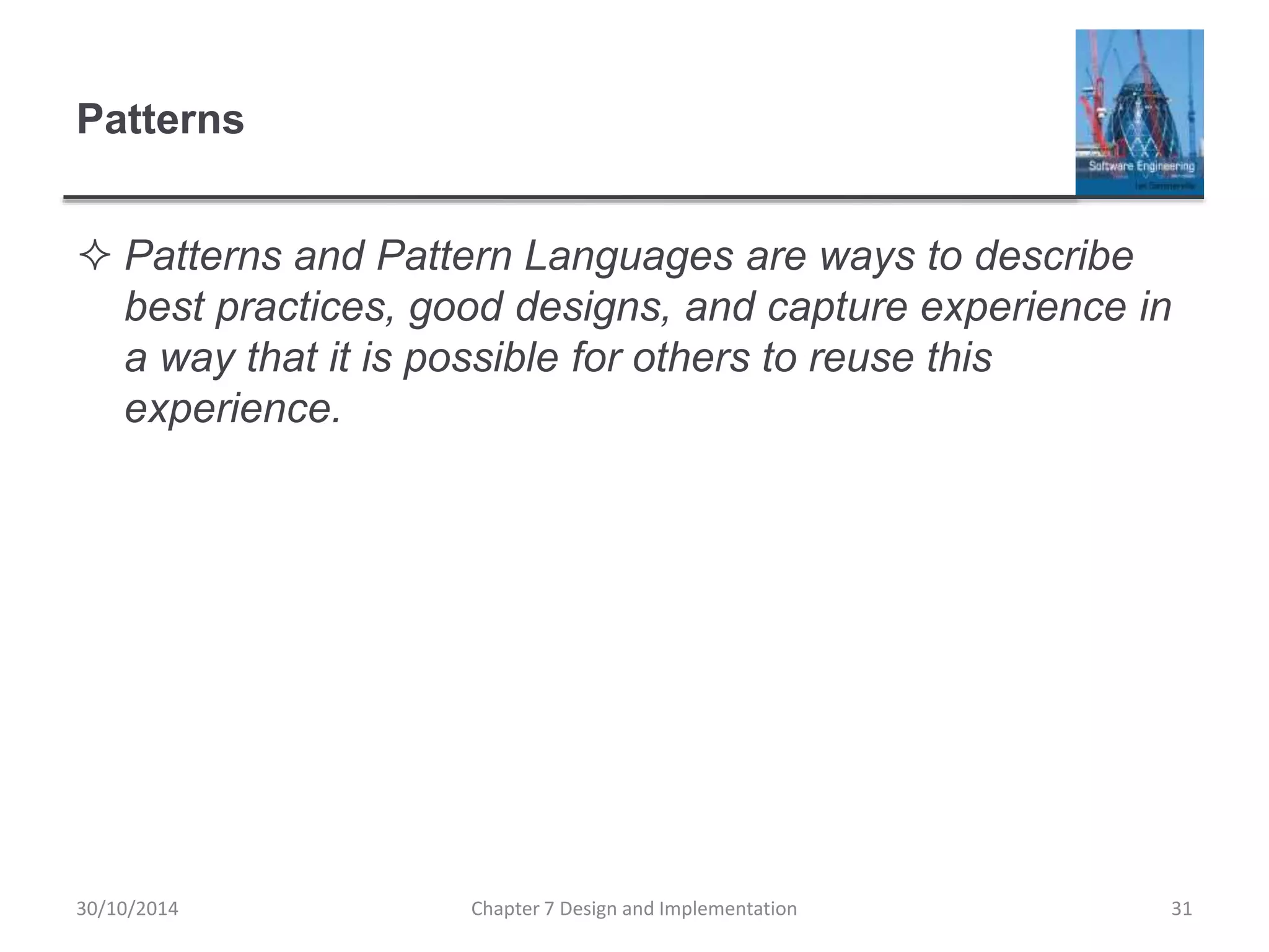 Patterns
 Patterns and Pattern Languages are ways to describe
best practices, good designs, and capture experience in
a way that it is possible for others to reuse this
experience.
Chapter 7 Design and Implementation 31
30/10/2014
 