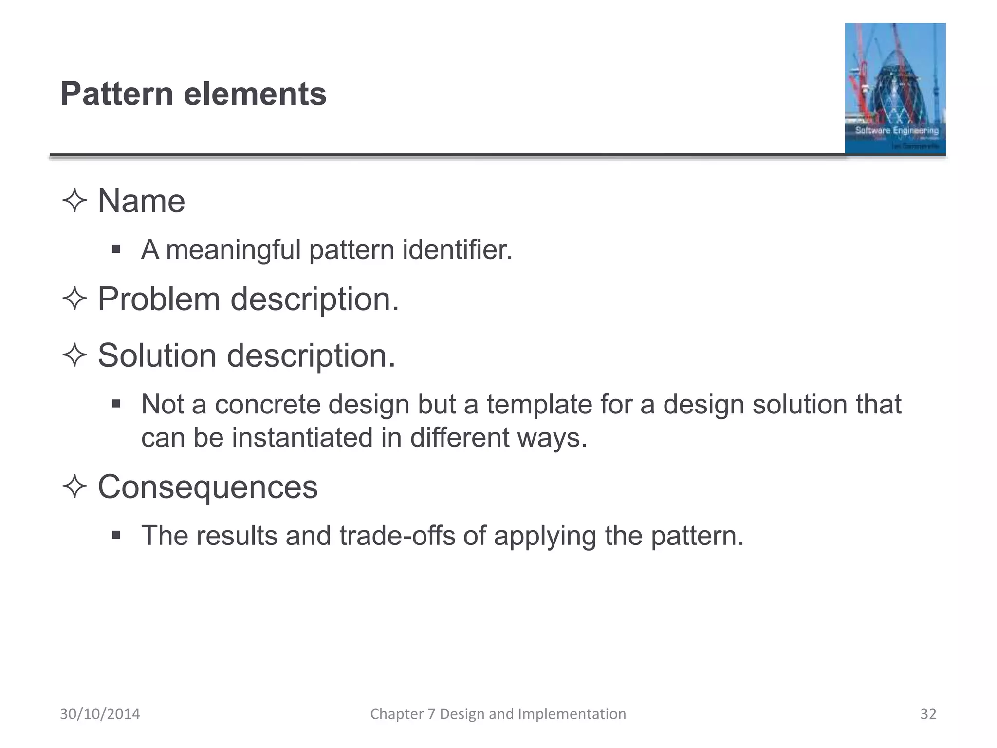 Pattern elements
 Name
 A meaningful pattern identifier.
 Problem description.
 Solution description.
 Not a concrete design but a template for a design solution that
can be instantiated in different ways.
 Consequences
 The results and trade-offs of applying the pattern.
Chapter 7 Design and Implementation 32
30/10/2014
 