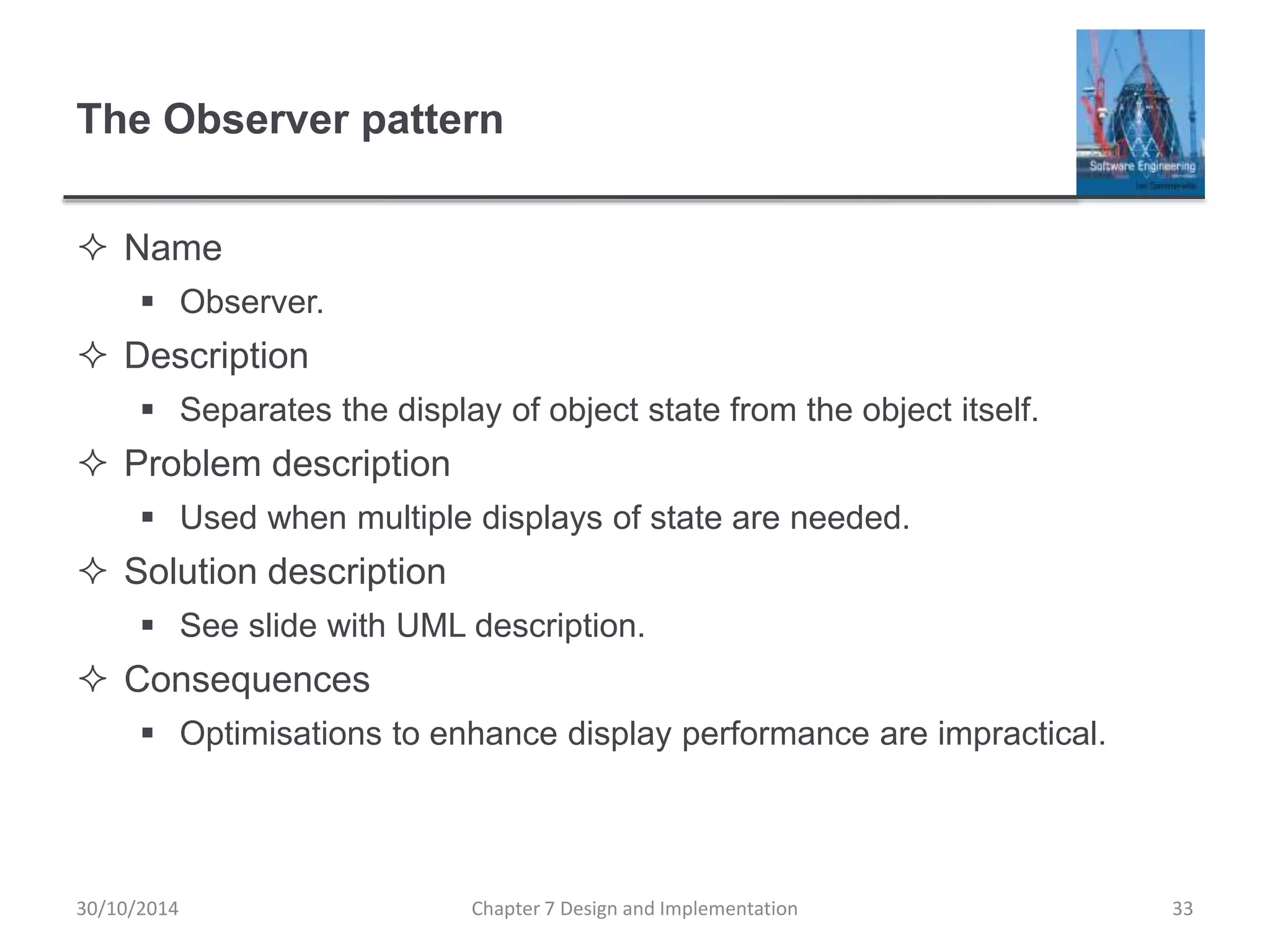 The Observer pattern
 Name
 Observer.
 Description
 Separates the display of object state from the object itself.
 Problem description
 Used when multiple displays of state are needed.
 Solution description
 See slide with UML description.
 Consequences
 Optimisations to enhance display performance are impractical.
Chapter 7 Design and Implementation 33
30/10/2014
 