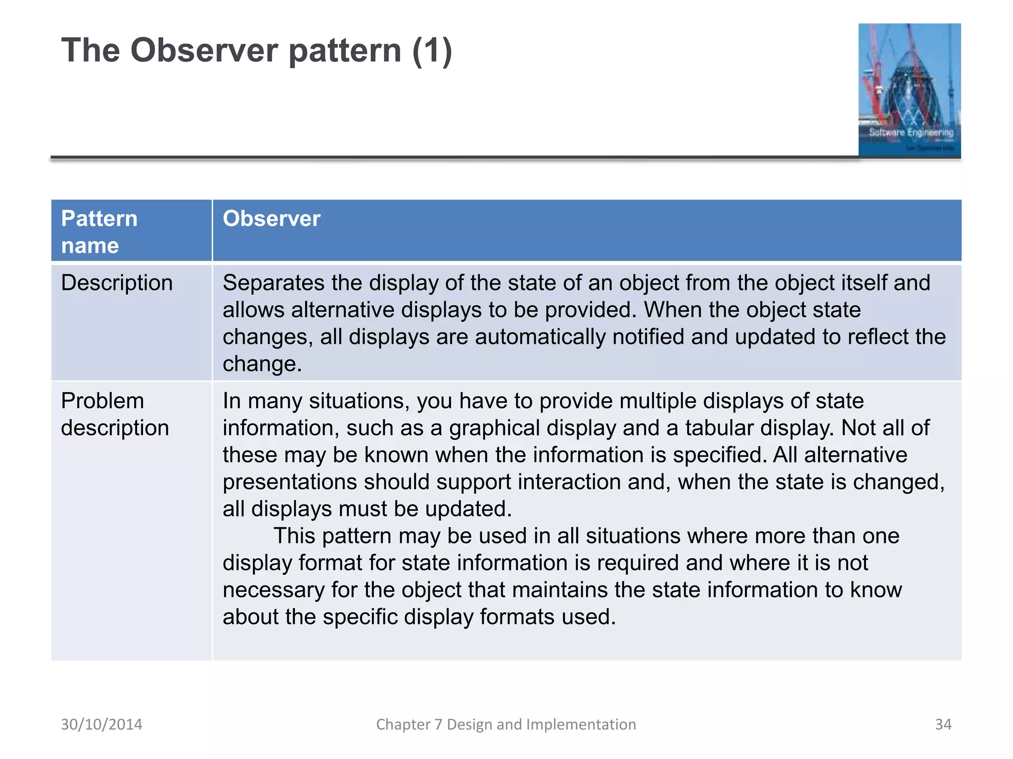 The Observer pattern (1)
Pattern
name
Observer
Description Separates the display of the state of an object from the object itself and
allows alternative displays to be provided. When the object state
changes, all displays are automatically notified and updated to reflect the
change.
Problem
description
In many situations, you have to provide multiple displays of state
information, such as a graphical display and a tabular display. Not all of
these may be known when the information is specified. All alternative
presentations should support interaction and, when the state is changed,
all displays must be updated.
This pattern may be used in all situations where more than one
display format for state information is required and where it is not
necessary for the object that maintains the state information to know
about the specific display formats used.
Chapter 7 Design and Implementation 34
30/10/2014
 