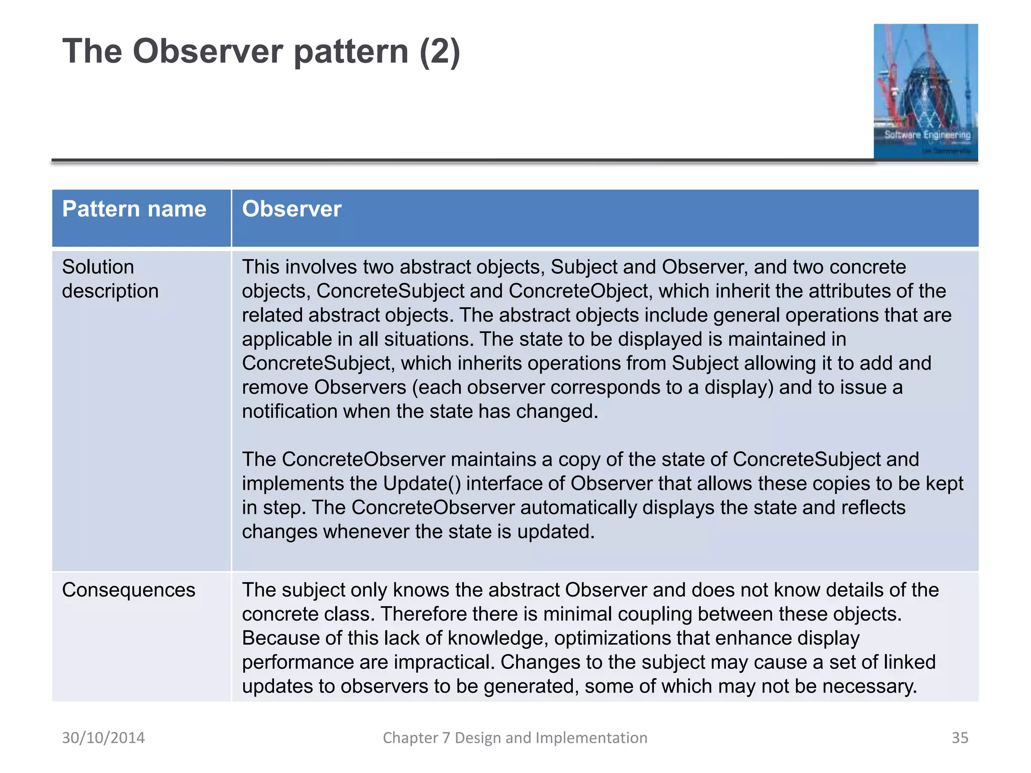 The Observer pattern (2)
Pattern name Observer
Solution
description
This involves two abstract objects, Subject and Observer, and two concrete
objects, ConcreteSubject and ConcreteObject, which inherit the attributes of the
related abstract objects. The abstract objects include general operations that are
applicable in all situations. The state to be displayed is maintained in
ConcreteSubject, which inherits operations from Subject allowing it to add and
remove Observers (each observer corresponds to a display) and to issue a
notification when the state has changed.
The ConcreteObserver maintains a copy of the state of ConcreteSubject and
implements the Update() interface of Observer that allows these copies to be kept
in step. The ConcreteObserver automatically displays the state and reflects
changes whenever the state is updated.
Consequences The subject only knows the abstract Observer and does not know details of the
concrete class. Therefore there is minimal coupling between these objects.
Because of this lack of knowledge, optimizations that enhance display
performance are impractical. Changes to the subject may cause a set of linked
updates to observers to be generated, some of which may not be necessary.
Chapter 7 Design and Implementation 35
30/10/2014
 