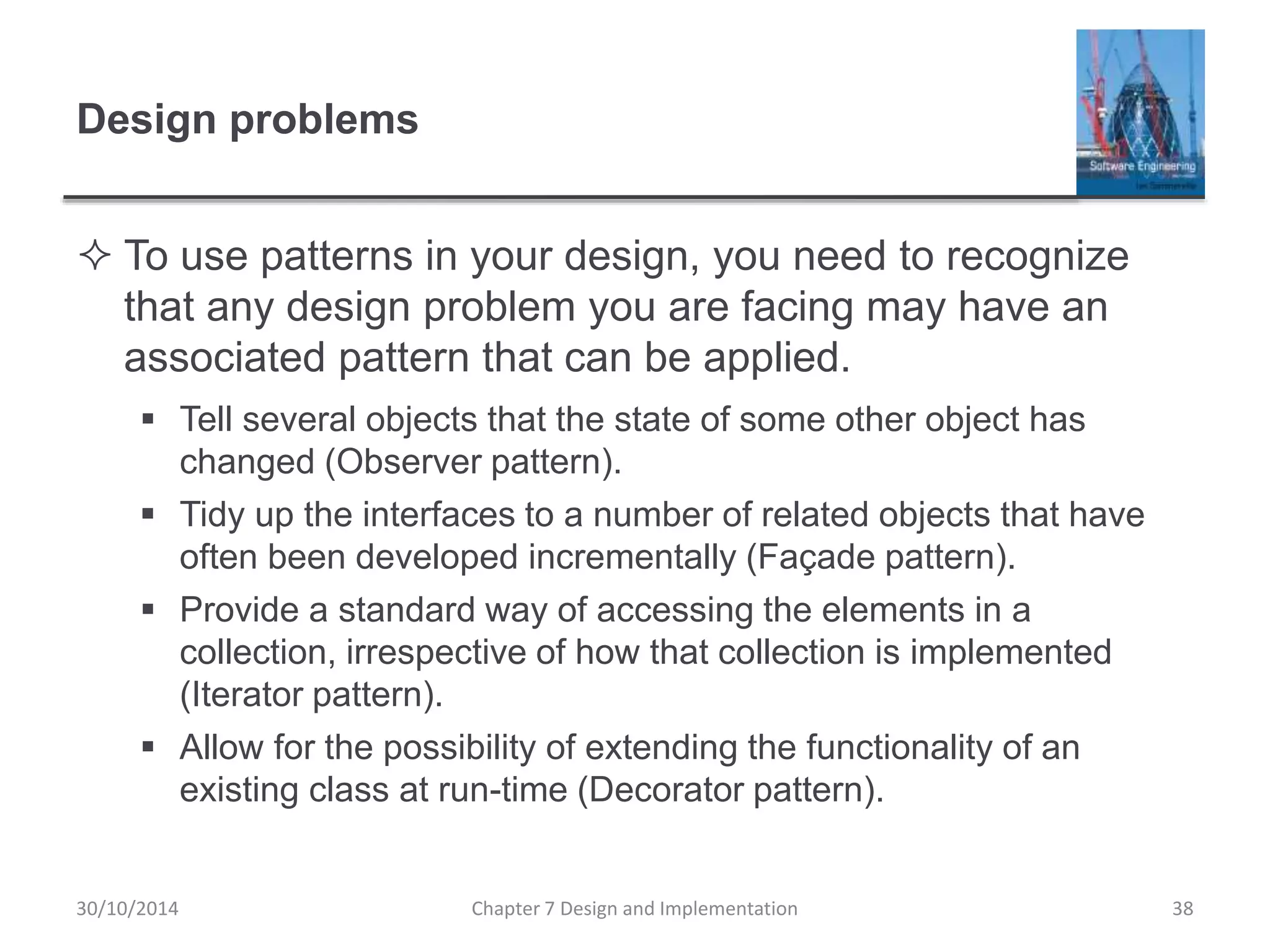 Design problems
 To use patterns in your design, you need to recognize
that any design problem you are facing may have an
associated pattern that can be applied.
 Tell several objects that the state of some other object has
changed (Observer pattern).
 Tidy up the interfaces to a number of related objects that have
often been developed incrementally (Façade pattern).
 Provide a standard way of accessing the elements in a
collection, irrespective of how that collection is implemented
(Iterator pattern).
 Allow for the possibility of extending the functionality of an
existing class at run-time (Decorator pattern).
Chapter 7 Design and Implementation 38
30/10/2014
 