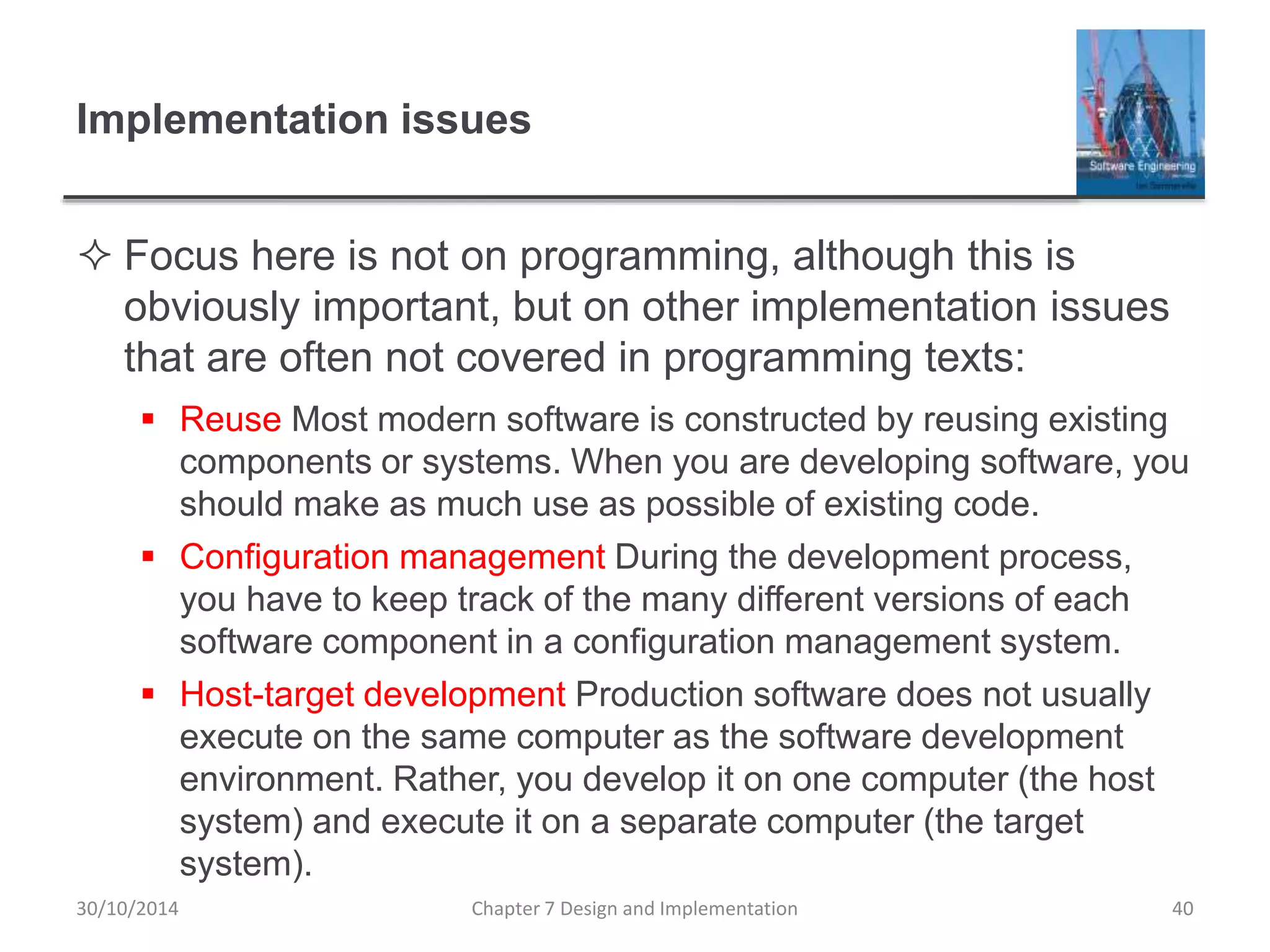 Implementation issues
 Focus here is not on programming, although this is
obviously important, but on other implementation issues
that are often not covered in programming texts:
 Reuse Most modern software is constructed by reusing existing
components or systems. When you are developing software, you
should make as much use as possible of existing code.
 Configuration management During the development process,
you have to keep track of the many different versions of each
software component in a configuration management system.
 Host-target development Production software does not usually
execute on the same computer as the software development
environment. Rather, you develop it on one computer (the host
system) and execute it on a separate computer (the target
system).
Chapter 7 Design and Implementation 40
30/10/2014
 