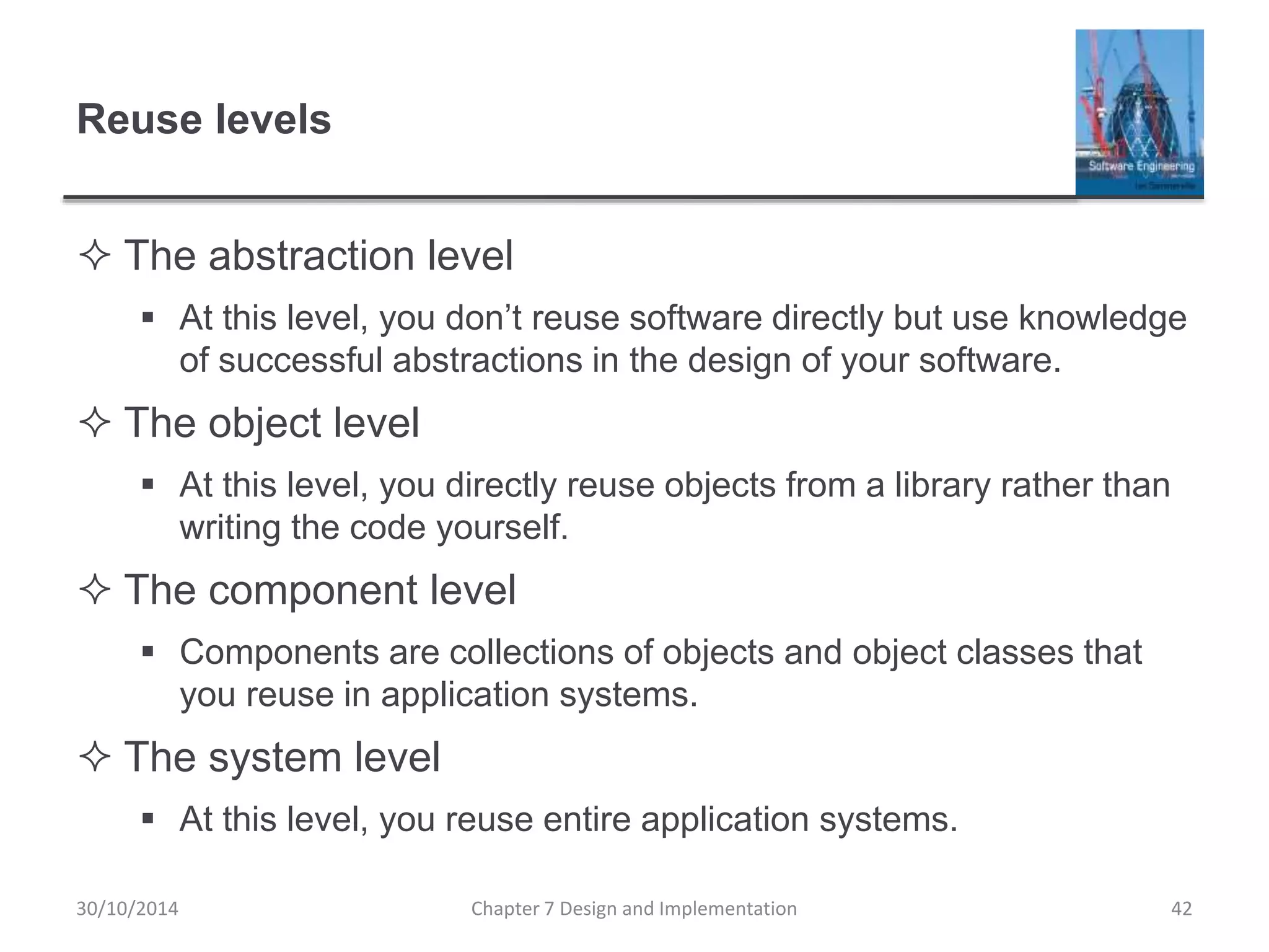 Reuse levels
 The abstraction level
 At this level, you don’t reuse software directly but use knowledge
of successful abstractions in the design of your software.
 The object level
 At this level, you directly reuse objects from a library rather than
writing the code yourself.
 The component level
 Components are collections of objects and object classes that
you reuse in application systems.
 The system level
 At this level, you reuse entire application systems.
Chapter 7 Design and Implementation 42
30/10/2014
 