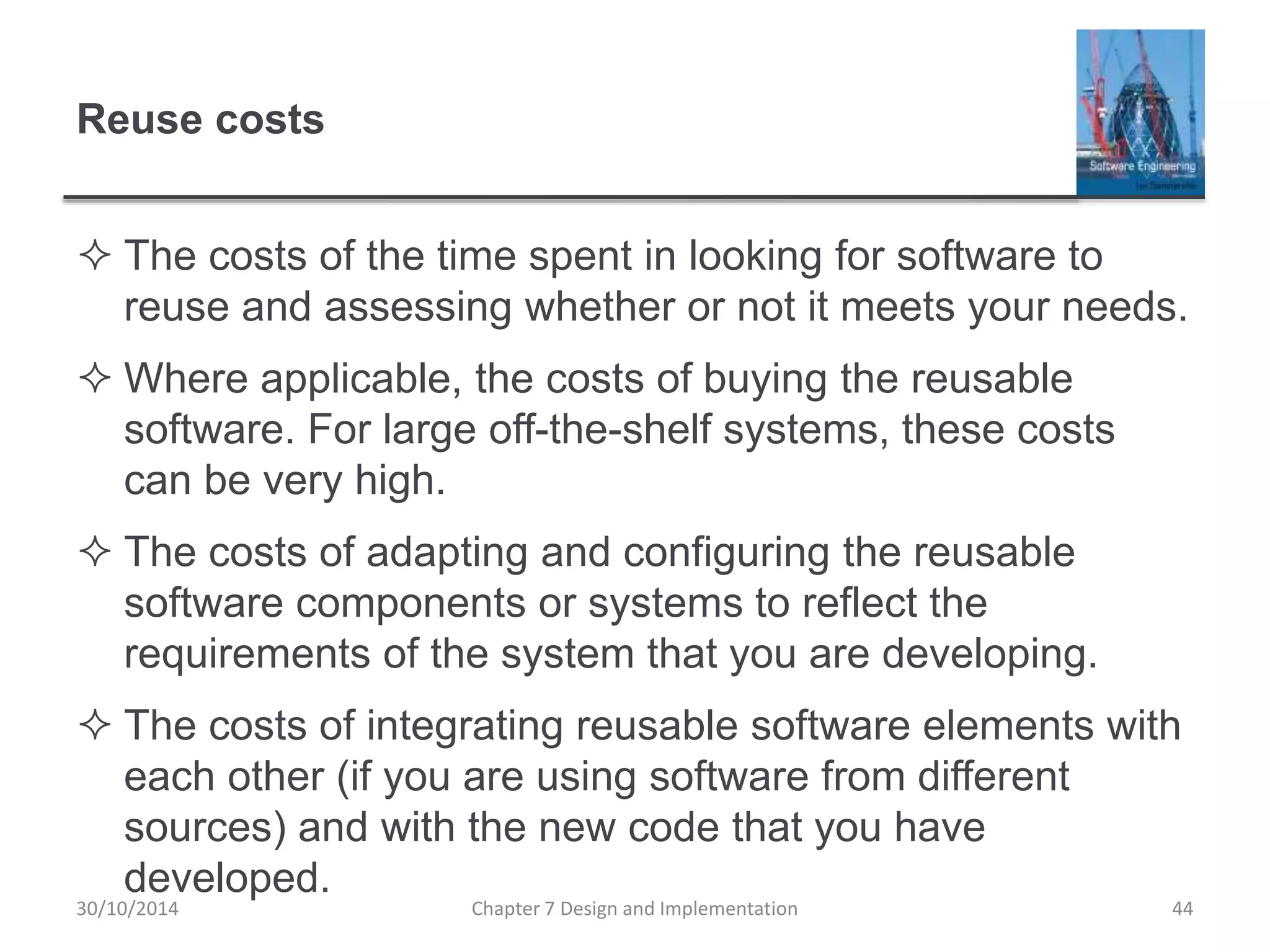 Reuse costs
 The costs of the time spent in looking for software to
reuse and assessing whether or not it meets your needs.
 Where applicable, the costs of buying the reusable
software. For large off-the-shelf systems, these costs
can be very high.
 The costs of adapting and configuring the reusable
software components or systems to reflect the
requirements of the system that you are developing.
 The costs of integrating reusable software elements with
each other (if you are using software from different
sources) and with the new code that you have
developed.
Chapter 7 Design and Implementation 44
30/10/2014
 