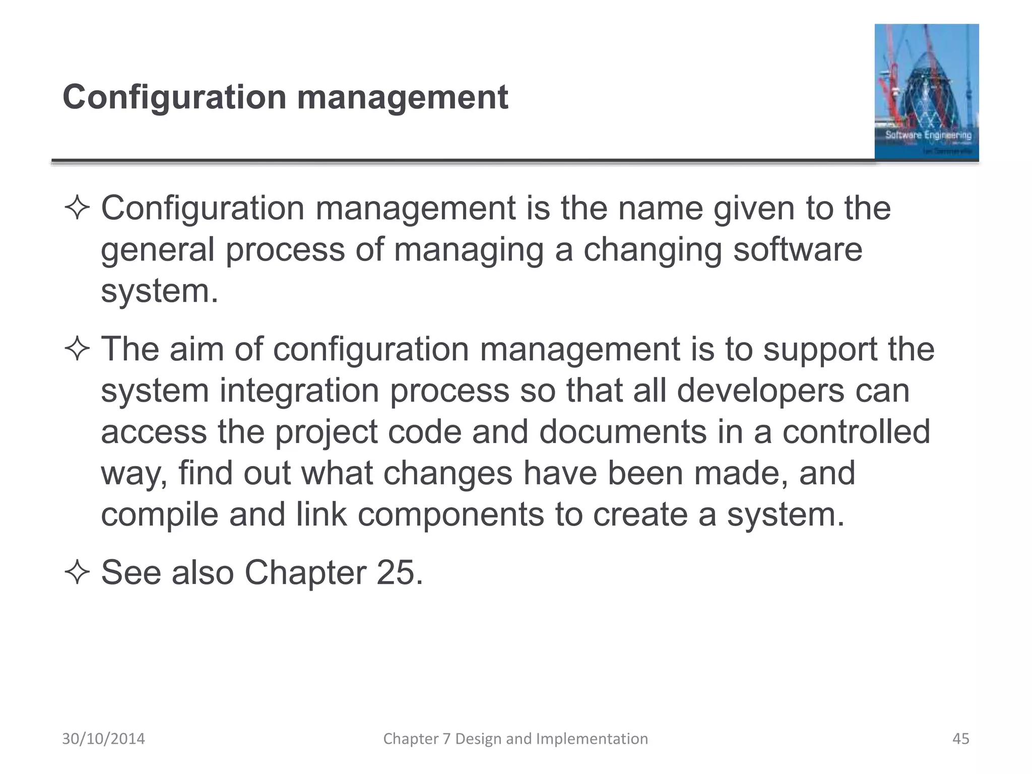 Configuration management
 Configuration management is the name given to the
general process of managing a changing software
system.
 The aim of configuration management is to support the
system integration process so that all developers can
access the project code and documents in a controlled
way, find out what changes have been made, and
compile and link components to create a system.
 See also Chapter 25.
Chapter 7 Design and Implementation 45
30/10/2014
 