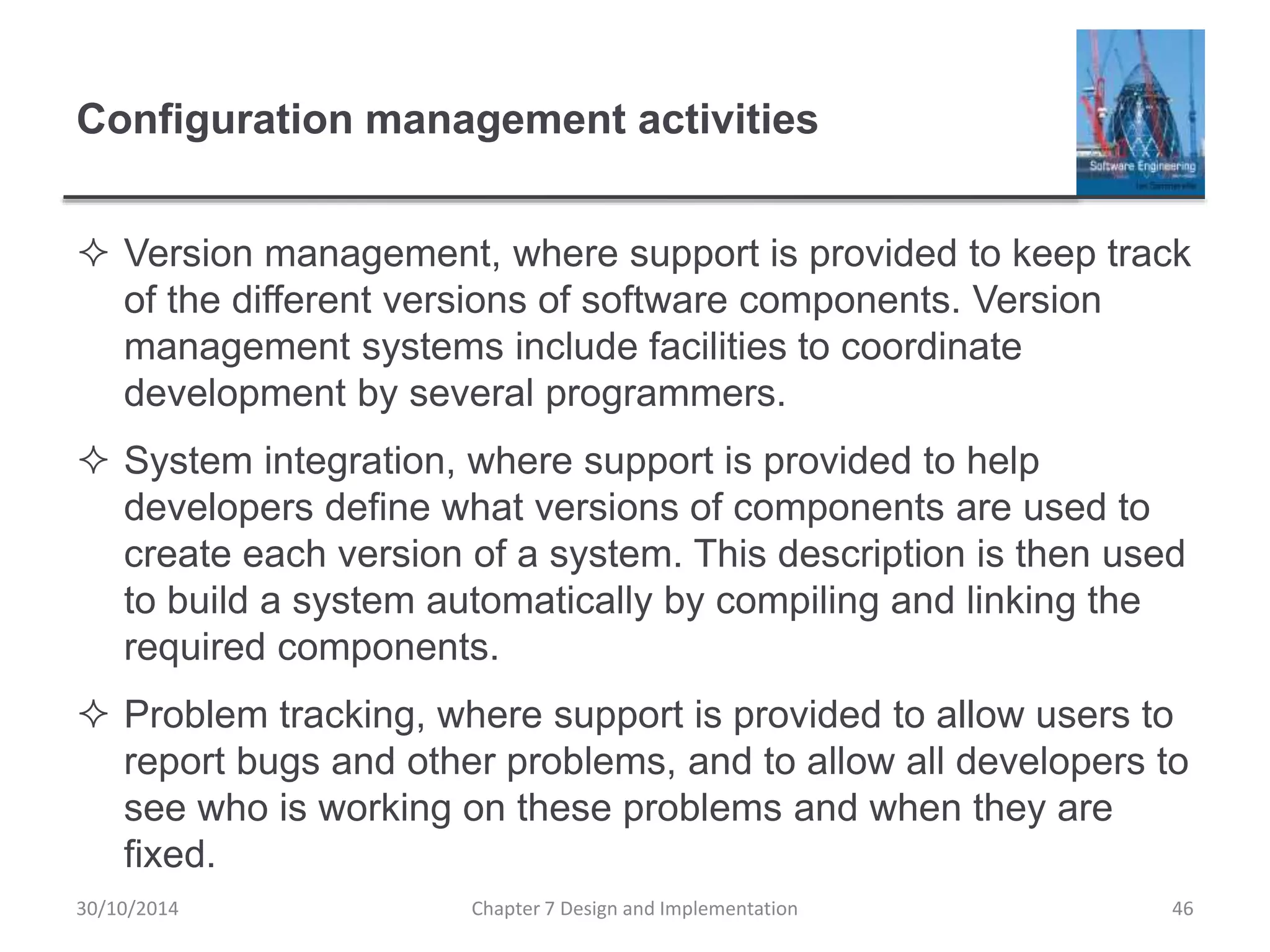 Configuration management activities
 Version management, where support is provided to keep track
of the different versions of software components. Version
management systems include facilities to coordinate
development by several programmers.
 System integration, where support is provided to help
developers define what versions of components are used to
create each version of a system. This description is then used
to build a system automatically by compiling and linking the
required components.
 Problem tracking, where support is provided to allow users to
report bugs and other problems, and to allow all developers to
see who is working on these problems and when they are
fixed.
Chapter 7 Design and Implementation 46
30/10/2014
 