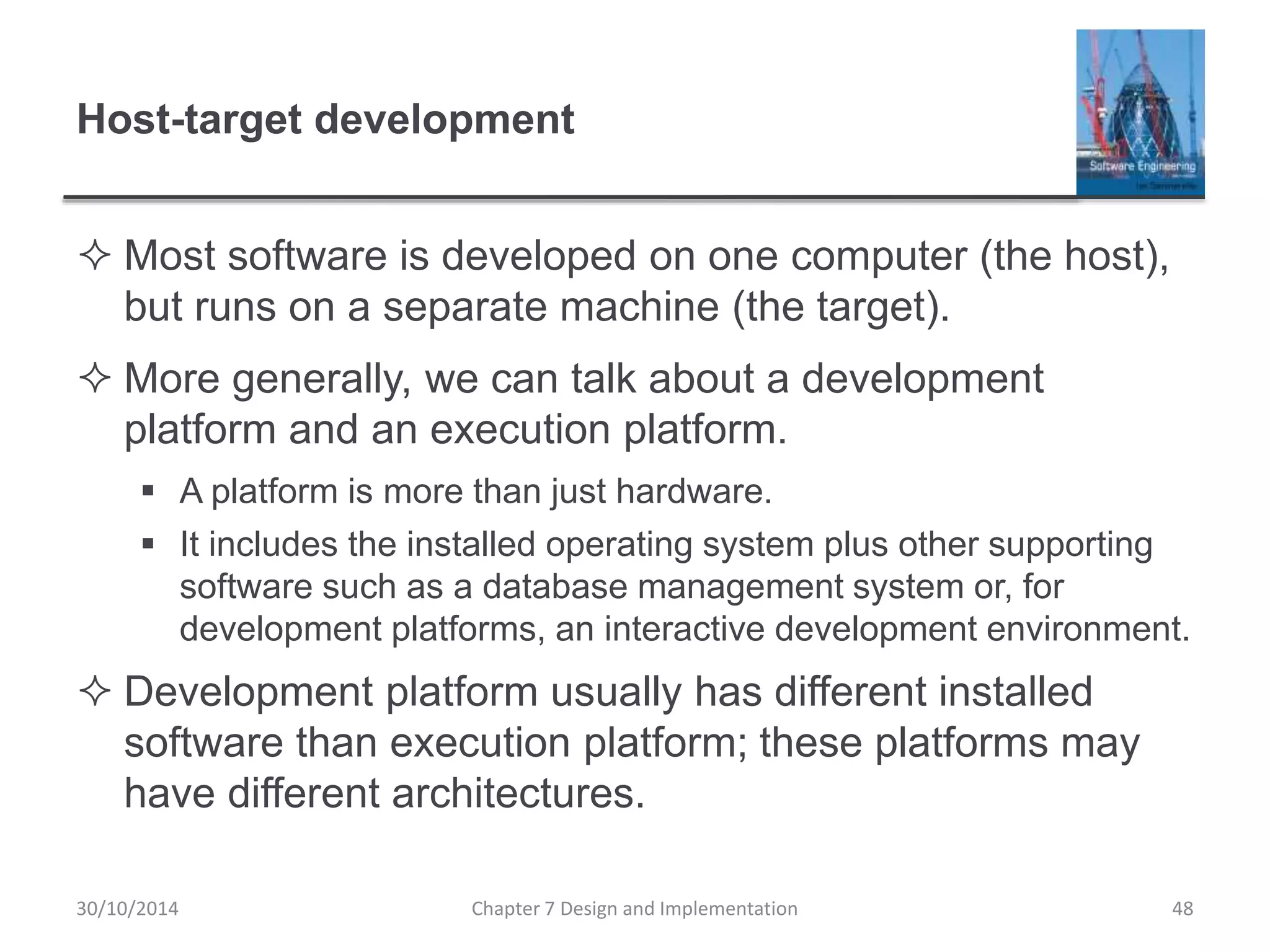 Host-target development
 Most software is developed on one computer (the host),
but runs on a separate machine (the target).
 More generally, we can talk about a development
platform and an execution platform.
 A platform is more than just hardware.
 It includes the installed operating system plus other supporting
software such as a database management system or, for
development platforms, an interactive development environment.
 Development platform usually has different installed
software than execution platform; these platforms may
have different architectures.
Chapter 7 Design and Implementation 48
30/10/2014
 