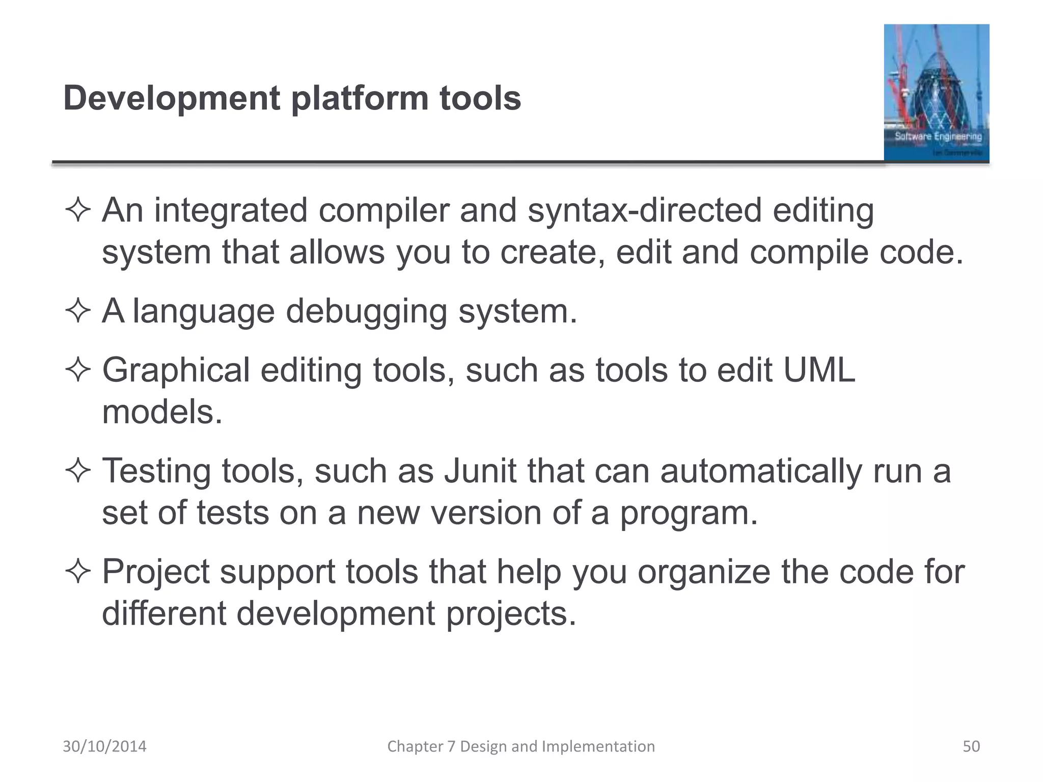 Development platform tools
 An integrated compiler and syntax-directed editing
system that allows you to create, edit and compile code.
 A language debugging system.
 Graphical editing tools, such as tools to edit UML
models.
 Testing tools, such as Junit that can automatically run a
set of tests on a new version of a program.
 Project support tools that help you organize the code for
different development projects.
Chapter 7 Design and Implementation 50
30/10/2014
 
