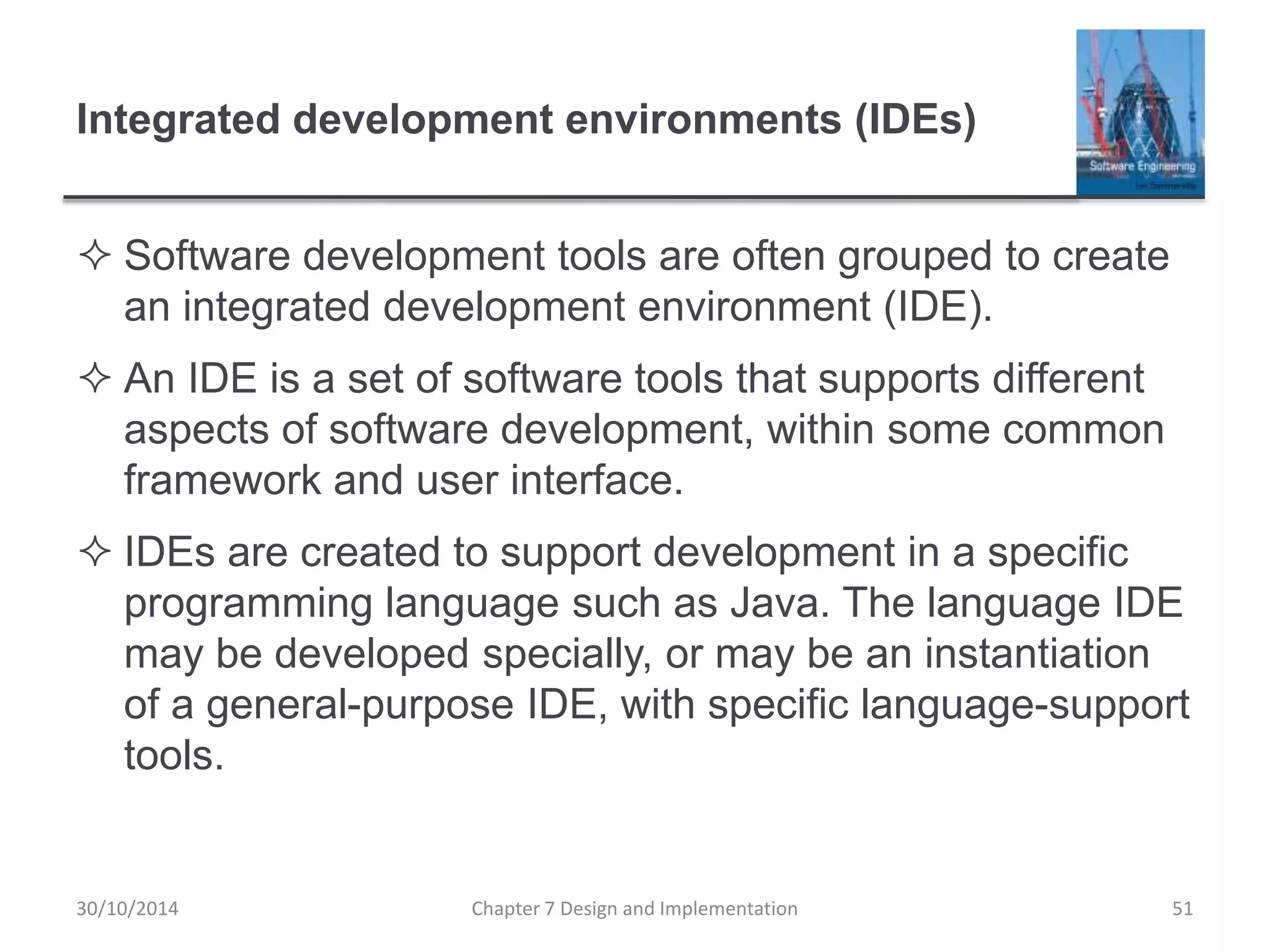 Integrated development environments (IDEs)
 Software development tools are often grouped to create
an integrated development environment (IDE).
 An IDE is a set of software tools that supports different
aspects of software development, within some common
framework and user interface.
 IDEs are created to support development in a specific
programming language such as Java. The language IDE
may be developed specially, or may be an instantiation
of a general-purpose IDE, with specific language-support
tools.
Chapter 7 Design and Implementation 51
30/10/2014
 
