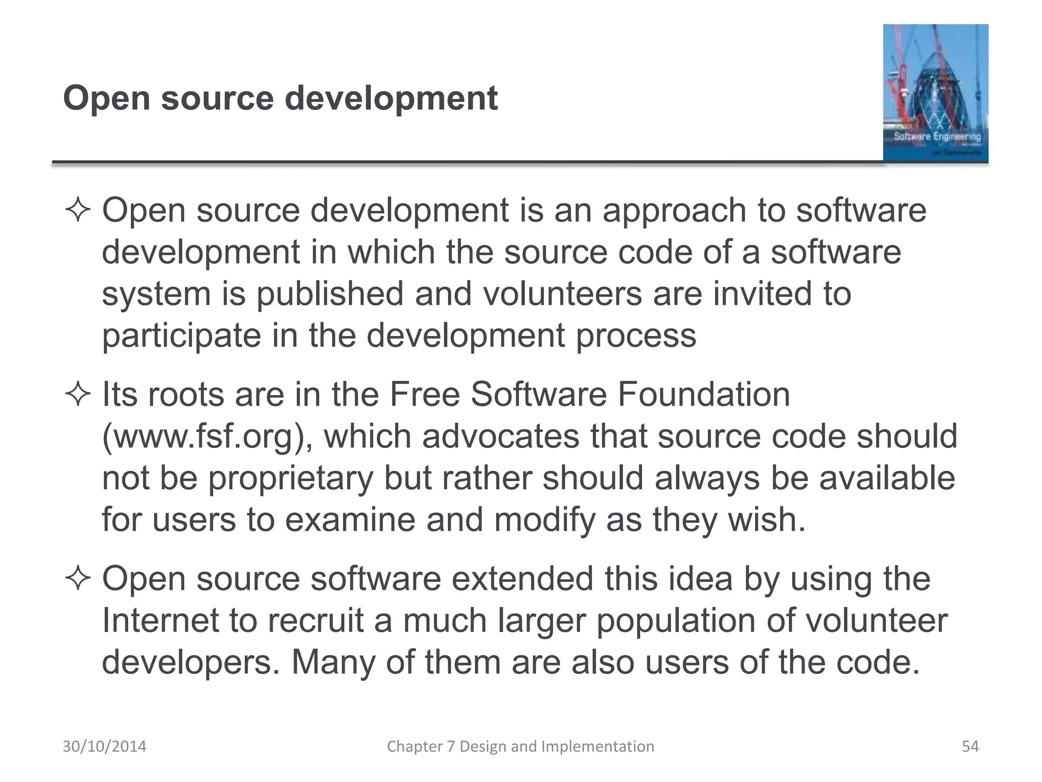 Open source development
 Open source development is an approach to software
development in which the source code of a software
system is published and volunteers are invited to
participate in the development process
 Its roots are in the Free Software Foundation
(www.fsf.org), which advocates that source code should
not be proprietary but rather should always be available
for users to examine and modify as they wish.
 Open source software extended this idea by using the
Internet to recruit a much larger population of volunteer
developers. Many of them are also users of the code.
Chapter 7 Design and Implementation 54
30/10/2014
 