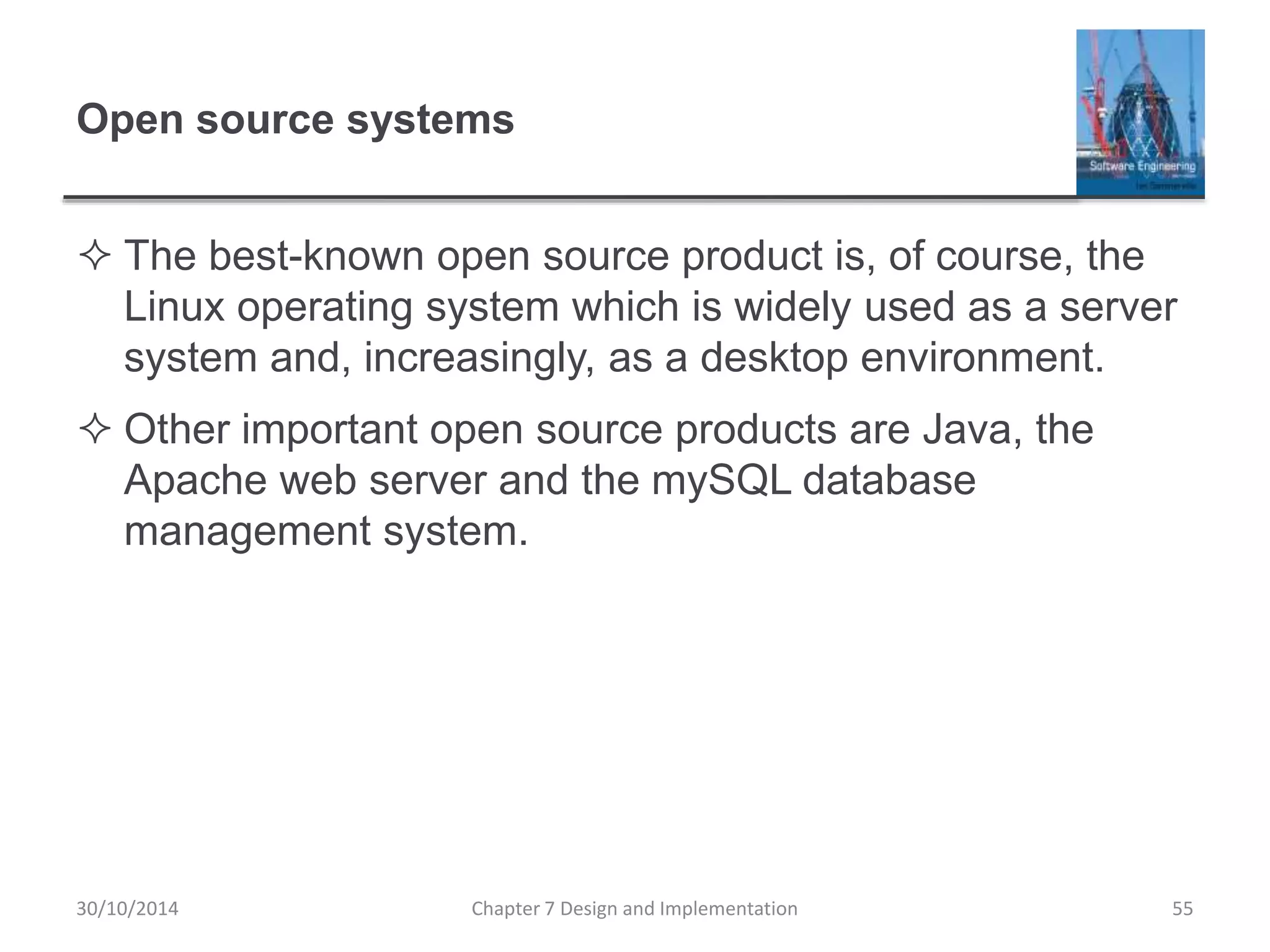 Open source systems
 The best-known open source product is, of course, the
Linux operating system which is widely used as a server
system and, increasingly, as a desktop environment.
 Other important open source products are Java, the
Apache web server and the mySQL database
management system.
Chapter 7 Design and Implementation 55
30/10/2014
 