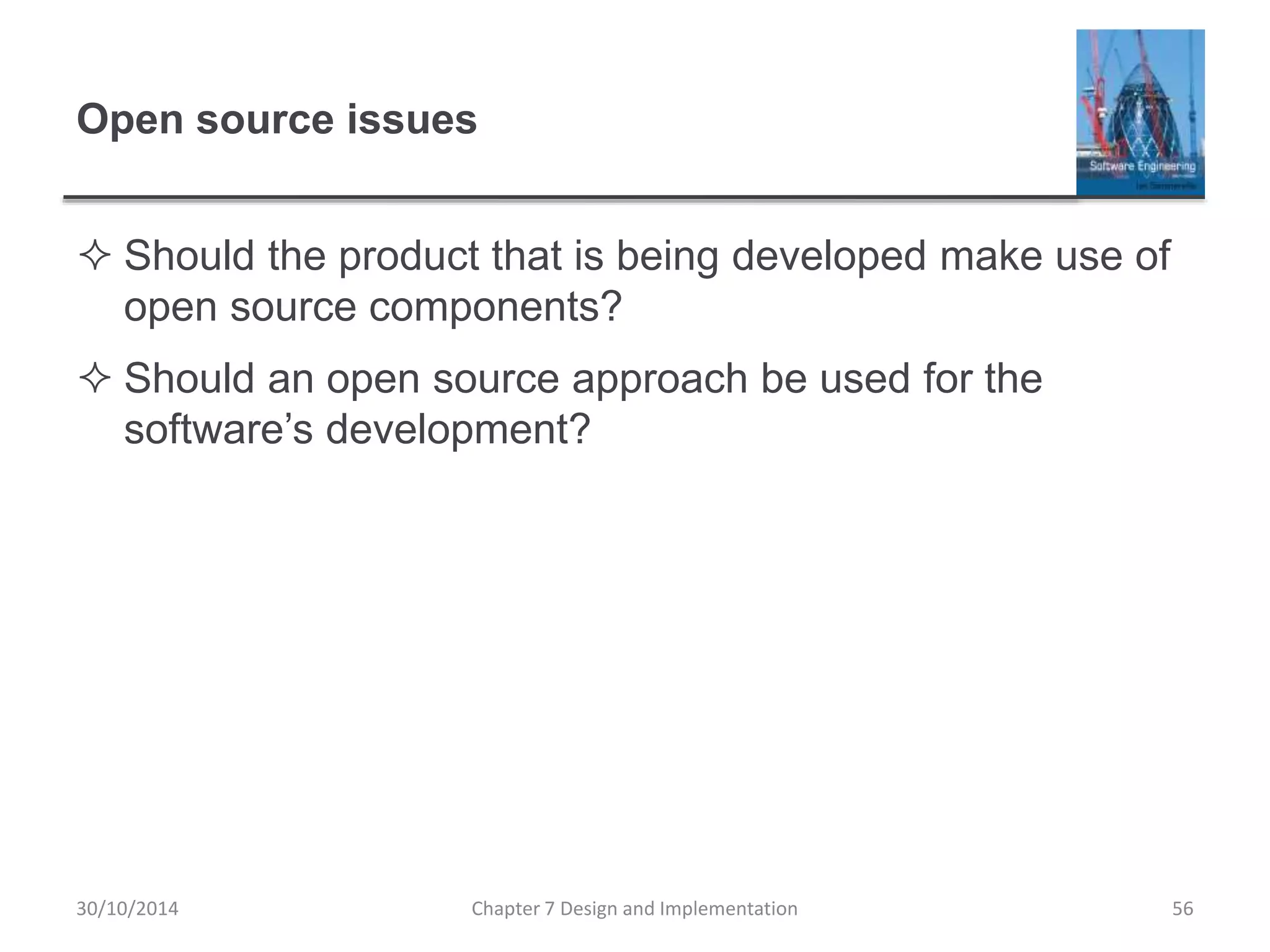 Open source issues
 Should the product that is being developed make use of
open source components?
 Should an open source approach be used for the
software’s development?
Chapter 7 Design and Implementation 56
30/10/2014
 