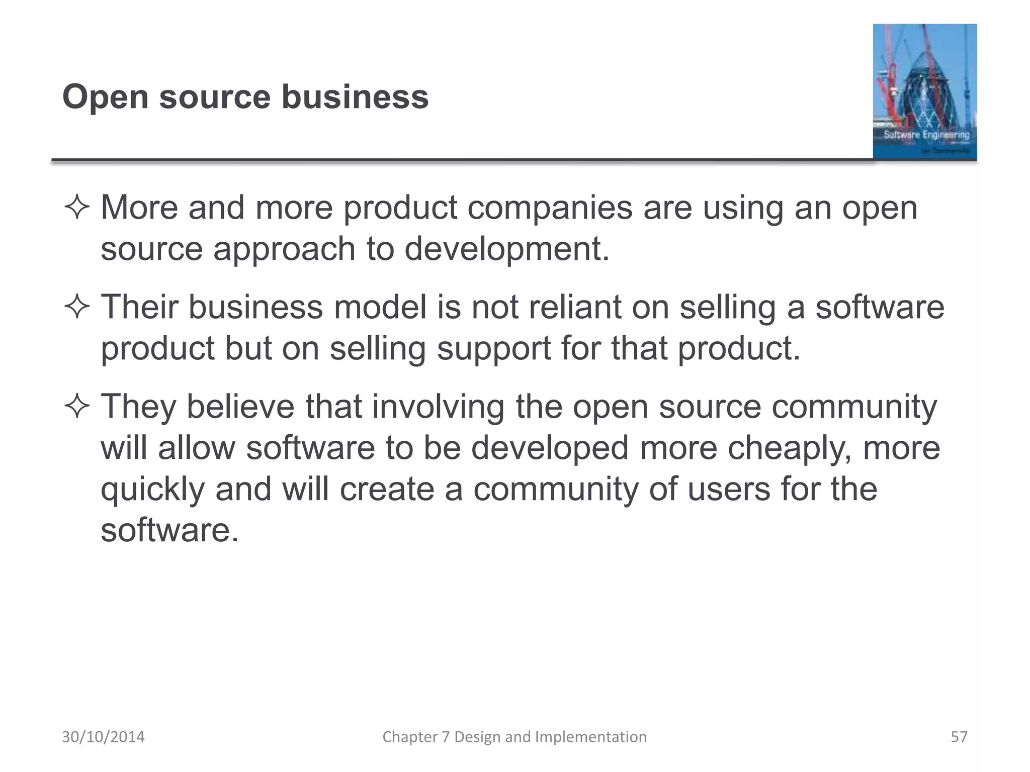 Open source business
 More and more product companies are using an open
source approach to development.
 Their business model is not reliant on selling a software
product but on selling support for that product.
 They believe that involving the open source community
will allow software to be developed more cheaply, more
quickly and will create a community of users for the
software.
Chapter 7 Design and Implementation 57
30/10/2014
 