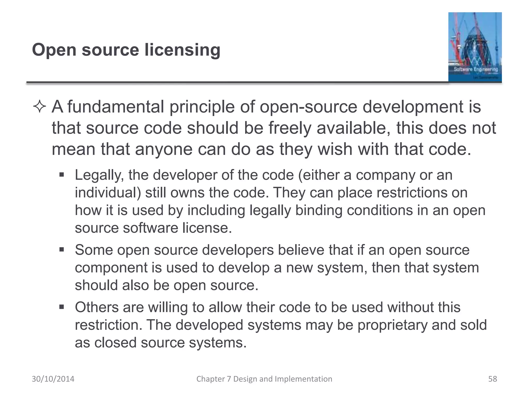 Open source licensing
 A fundamental principle of open-source development is
that source code should be freely available, this does not
mean that anyone can do as they wish with that code.
 Legally, the developer of the code (either a company or an
individual) still owns the code. They can place restrictions on
how it is used by including legally binding conditions in an open
source software license.
 Some open source developers believe that if an open source
component is used to develop a new system, then that system
should also be open source.
 Others are willing to allow their code to be used without this
restriction. The developed systems may be proprietary and sold
as closed source systems.
Chapter 7 Design and Implementation 58
30/10/2014
 