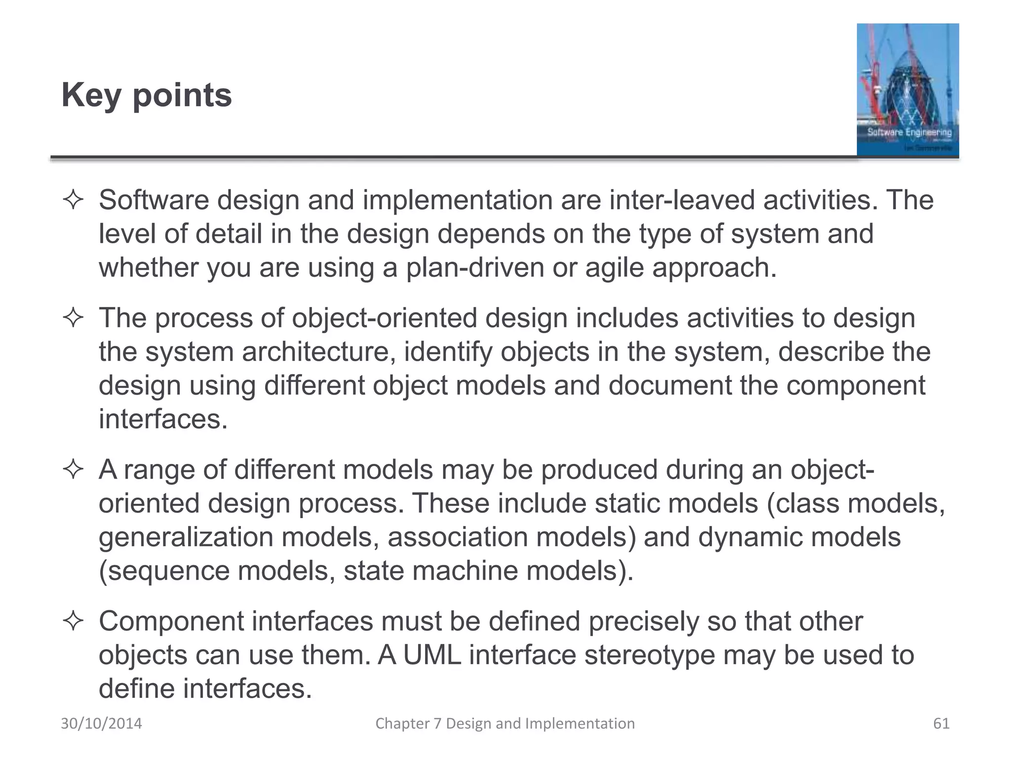 Key points
 Software design and implementation are inter-leaved activities. The
level of detail in the design depends on the type of system and
whether you are using a plan-driven or agile approach.
 The process of object-oriented design includes activities to design
the system architecture, identify objects in the system, describe the
design using different object models and document the component
interfaces.
 A range of different models may be produced during an object-
oriented design process. These include static models (class models,
generalization models, association models) and dynamic models
(sequence models, state machine models).
 Component interfaces must be defined precisely so that other
objects can use them. A UML interface stereotype may be used to
define interfaces.
Chapter 7 Design and Implementation 61
30/10/2014
 