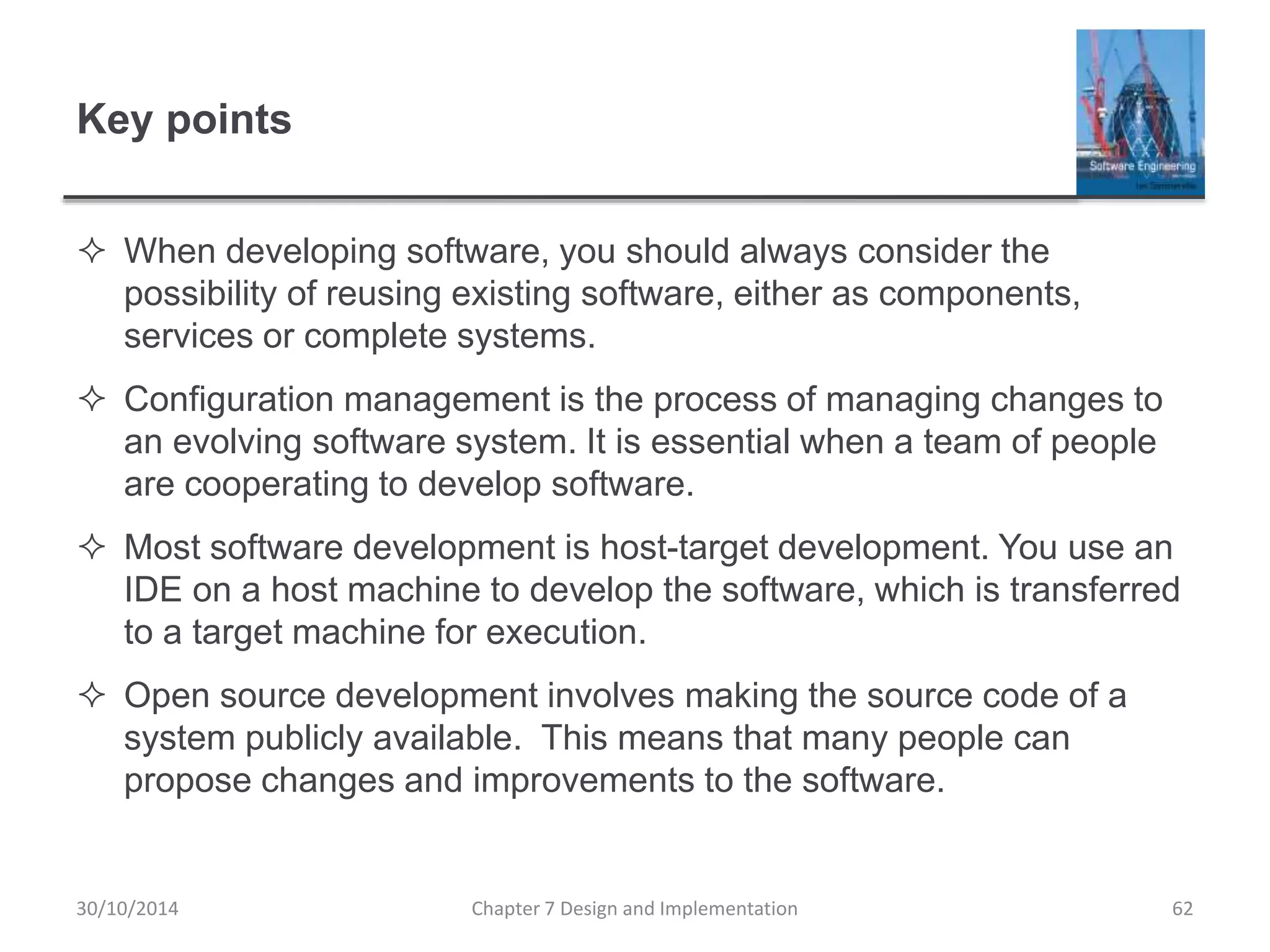 Key points
 When developing software, you should always consider the
possibility of reusing existing software, either as components,
services or complete systems.
 Configuration management is the process of managing changes to
an evolving software system. It is essential when a team of people
are cooperating to develop software.
 Most software development is host-target development. You use an
IDE on a host machine to develop the software, which is transferred
to a target machine for execution.
 Open source development involves making the source code of a
system publicly available. This means that many people can
propose changes and improvements to the software.
Chapter 7 Design and Implementation 62
30/10/2014
 