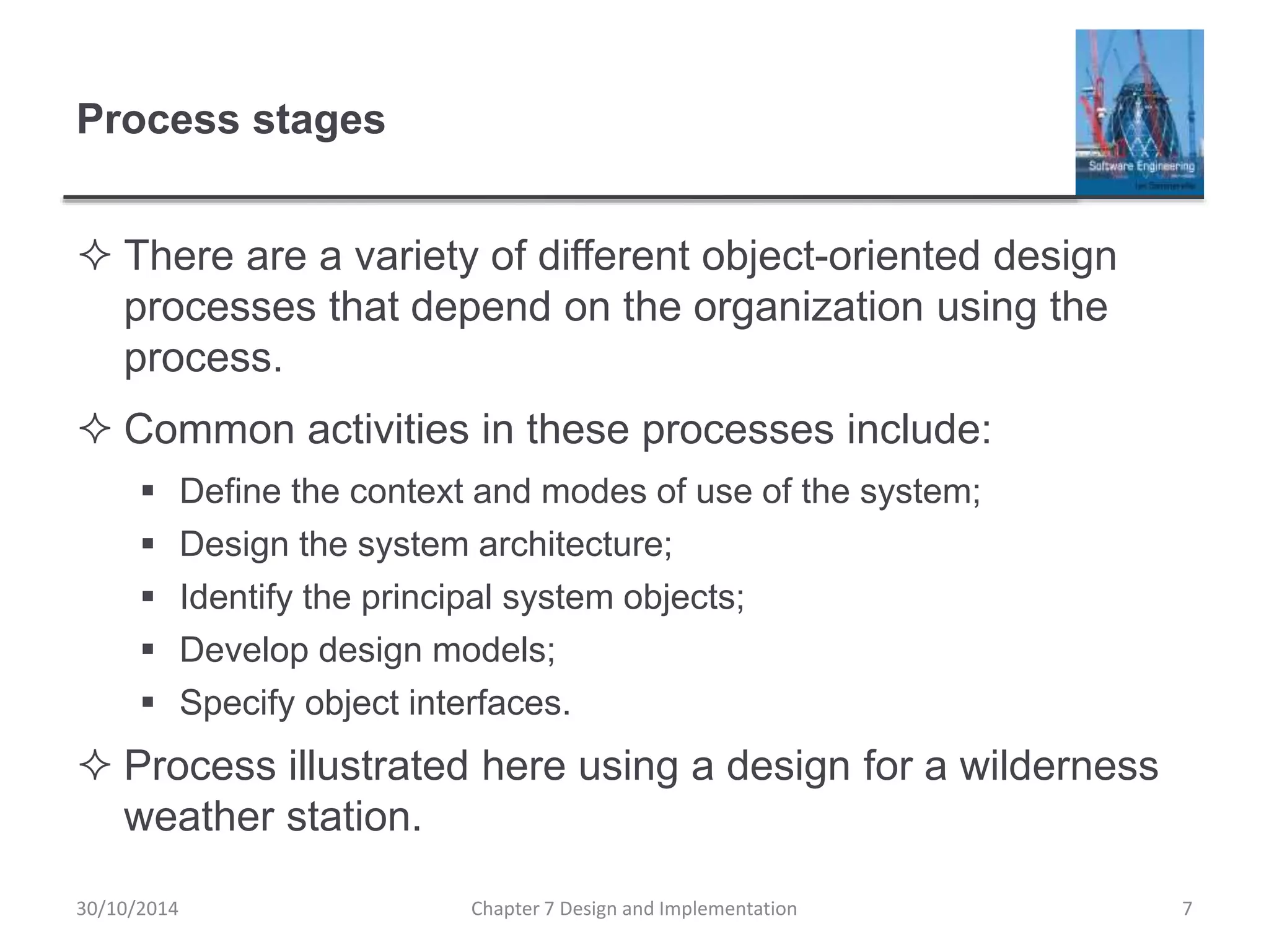 Process stages
 There are a variety of different object-oriented design
processes that depend on the organization using the
process.
 Common activities in these processes include:
 Define the context and modes of use of the system;
 Design the system architecture;
 Identify the principal system objects;
 Develop design models;
 Specify object interfaces.
 Process illustrated here using a design for a wilderness
weather station.
Chapter 7 Design and Implementation 7
30/10/2014
 