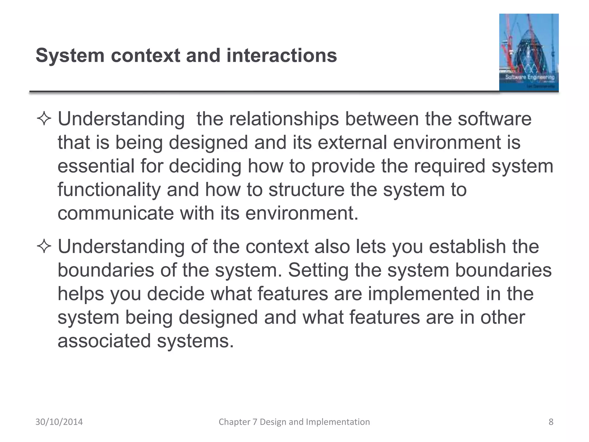 System context and interactions
 Understanding the relationships between the software
that is being designed and its external environment is
essential for deciding how to provide the required system
functionality and how to structure the system to
communicate with its environment.
 Understanding of the context also lets you establish the
boundaries of the system. Setting the system boundaries
helps you decide what features are implemented in the
system being designed and what features are in other
associated systems.
Chapter 7 Design and Implementation 8
30/10/2014
 