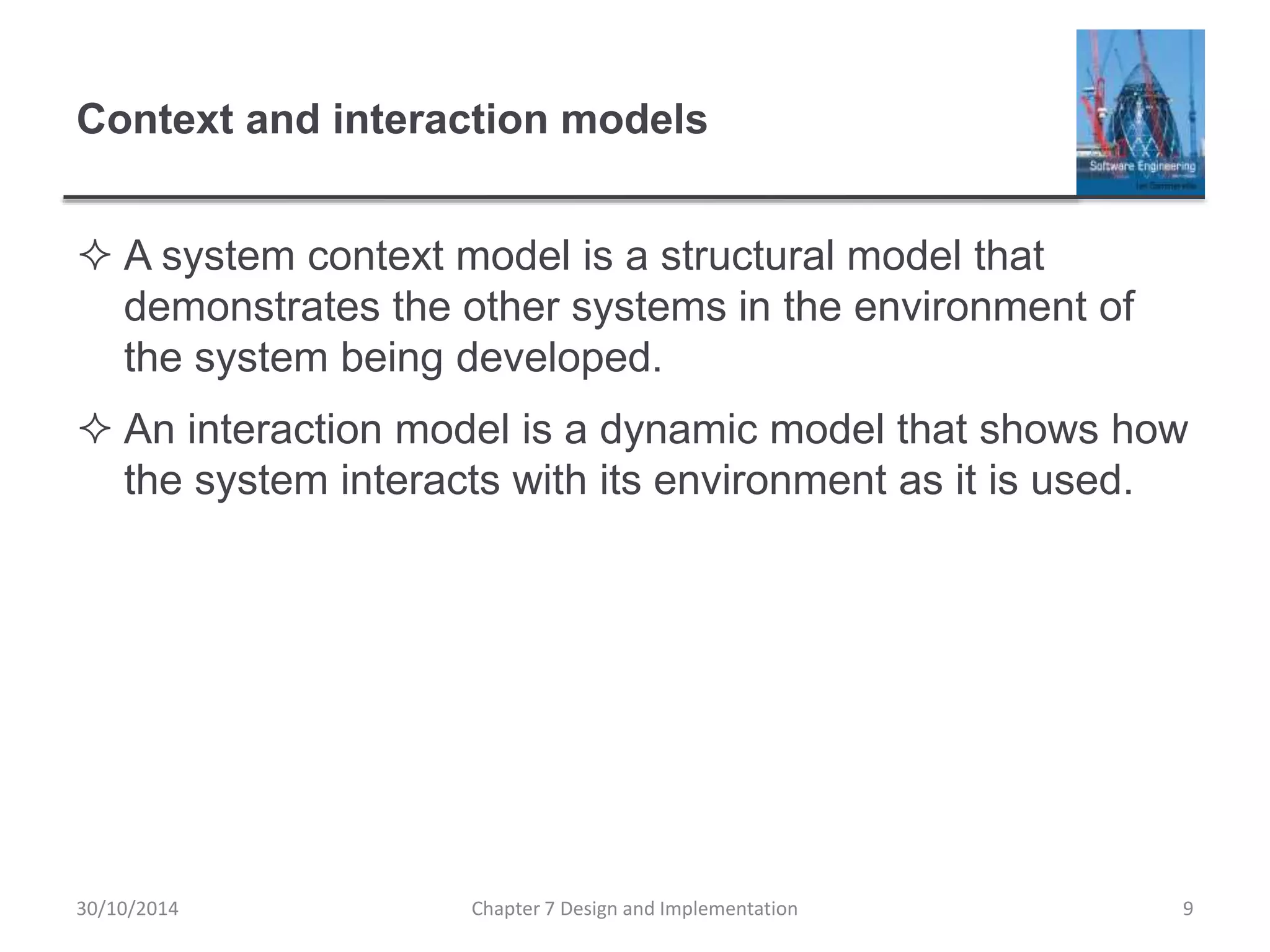Context and interaction models
 A system context model is a structural model that
demonstrates the other systems in the environment of
the system being developed.
 An interaction model is a dynamic model that shows how
the system interacts with its environment as it is used.
Chapter 7 Design and Implementation 9
30/10/2014
 