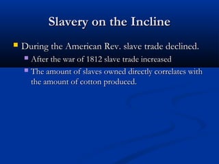 Slavery on the InclineSlavery on the Incline
 During the American Rev. slave trade declined.During the American Rev. slave trade declined.
 After the war of 1812 slave trade increasedAfter the war of 1812 slave trade increased
 The amount of slaves owned directly correlates withThe amount of slaves owned directly correlates with
the amount of cotton produced.the amount of cotton produced.
 