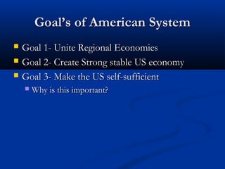 GoalGoal’s of American System’s of American System
 Goal 1- Unite Regional EconomiesGoal 1- Unite Regional Economies
 Goal 2- Create Strong stable US economyGoal 2- Create Strong stable US economy
 Goal 3- Make the US self-sufficientGoal 3- Make the US self-sufficient
 Why is this important?Why is this important?
 