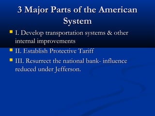 3 Major Parts of the American3 Major Parts of the American
SystemSystem
 I. Develop transportation systems & otherI. Develop transportation systems & other
internal improvementsinternal improvements
 II. Establish Protective TariffII. Establish Protective Tariff
 III. Resurrect the national bank- influenceIII. Resurrect the national bank- influence
reduced under Jefferson.reduced under Jefferson.
 