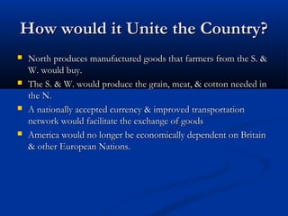 How would it Unite the Country?How would it Unite the Country?
 North produces manufactured goods that farmers from the S. &North produces manufactured goods that farmers from the S. &
W. would buy.W. would buy.
 The S. & W. would produce the grain, meat, & cotton needed inThe S. & W. would produce the grain, meat, & cotton needed in
the N.the N.
 A nationally accepted currency & improved transportationA nationally accepted currency & improved transportation
network would facilitate the exchange of goodsnetwork would facilitate the exchange of goods
 America would no longer be economically dependent on BritainAmerica would no longer be economically dependent on Britain
& other European Nations.& other European Nations.
 