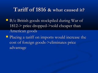 Tariff of 1816Tariff of 1816 & what caused it?& what caused it?
 B/c British goods stockpiled during War ofB/c British goods stockpiled during War of
1812-> price dropped->sold cheaper than1812-> price dropped->sold cheaper than
American goodsAmerican goods
 Placing a tariff on imports would increase thePlacing a tariff on imports would increase the
cost of foreign goods->eliminates pricecost of foreign goods->eliminates price
advantageadvantage
 