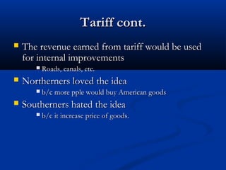 Tariff cont.Tariff cont.
 The revenue earned from tariff would be usedThe revenue earned from tariff would be used
for internal improvementsfor internal improvements
 Roads, canals, etc.Roads, canals, etc.
 Northerners loved the ideaNortherners loved the idea
 b/c more pple would buy American goodsb/c more pple would buy American goods
 Southerners hated the ideaSoutherners hated the idea
 b/c it increase price of goods.b/c it increase price of goods.
 