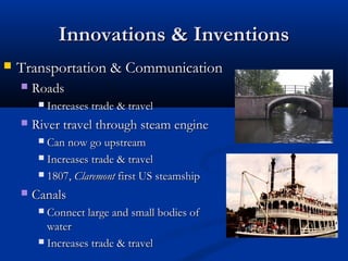 Innovations & InventionsInnovations & Inventions
 Transportation & CommunicationTransportation & Communication
 RoadsRoads
 Increases trade & travelIncreases trade & travel
 River travel through steam engineRiver travel through steam engine
 Can now go upstreamCan now go upstream
 Increases trade & travelIncreases trade & travel
 1807,1807, ClaremontClaremont first US steamshipfirst US steamship
 CanalsCanals
 Connect large and small bodies ofConnect large and small bodies of
waterwater
 Increases trade & travelIncreases trade & travel
 