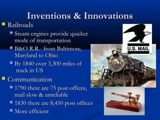 Inventions & InnovationsInventions & Innovations
 RailroadsRailroads
 Steam engines provide quickerSteam engines provide quicker
mode of transportationmode of transportation
 B&O R.R.- from Baltimore,B&O R.R.- from Baltimore,
Maryland to OhioMaryland to Ohio
 By 1840 over 3,300 miles ofBy 1840 over 3,300 miles of
track in UStrack in US
 CommunicationCommunication
 1790 there are 75 post offices,1790 there are 75 post offices,
mail slow & unreliablemail slow & unreliable
 1830 there are 8,450 post offices1830 there are 8,450 post offices
 More efficientMore efficient
 