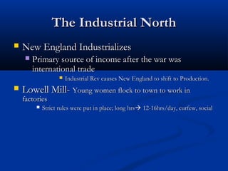 The Industrial NorthThe Industrial North
 New England IndustrializesNew England Industrializes
 Primary source of income after the war wasPrimary source of income after the war was
international tradeinternational trade
 Industrial Rev causes New England to shift to Production.Industrial Rev causes New England to shift to Production.
 Lowell Mill-Lowell Mill- Young women flock to town to work inYoung women flock to town to work in
factoriesfactories
 Strict rules were put in place; long hrsStrict rules were put in place; long hrs 12-16hrs/day, curfew, social12-16hrs/day, curfew, social
 