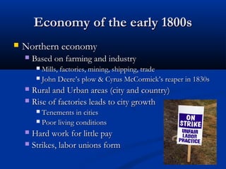 Economy of the early 1800sEconomy of the early 1800s
 Northern economyNorthern economy
 Based on farming and industryBased on farming and industry
 Mills, factories, mining, shipping, tradeMills, factories, mining, shipping, trade
 John DeereJohn Deere’s plow & Cyrus McCormick’s reaper in 1830s’s plow & Cyrus McCormick’s reaper in 1830s
 Rural and Urban areas (city and country)Rural and Urban areas (city and country)
 Rise of factories leads to city growthRise of factories leads to city growth
 Tenements in citiesTenements in cities
 Poor living conditionsPoor living conditions
 Hard work for little payHard work for little pay
 Strikes, labor unions formStrikes, labor unions form
 