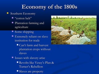 Economy of the 1800sEconomy of the 1800s
 Southern EconomySouthern Economy
 ““cotton belt”cotton belt”
 Plantation farming andPlantation farming and
agricultureagriculture
 Some shippingSome shipping
 Extremely reliant on slaveExtremely reliant on slave
institution for tradeinstitution for trade
 CanCan’t farm and harvest’t farm and harvest
plantation crops withoutplantation crops without
slavesslaves
 Issues with slavery ariseIssues with slavery arise
 Revolts like VeseyRevolts like Vesey’s Plan &’s Plan &
Turner’s RebellionTurner’s Rebellion
 Slaves are propertySlaves are property
 